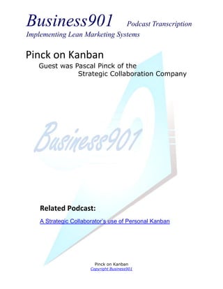 Business901                    Podcast Transcription
Implementing Lean Marketing Systems

Pinck on Kanban
   Guest was Pascal Pinck of the
              Strategic Collaboration Company




    Related Podcast:
    A Strategic Collaborator’s use of Personal Kanban




                         Pinck on Kanban
                       Copyright Business901
 