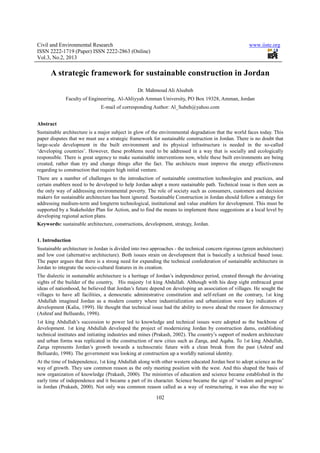 Civil and Environmental Research                                                                      www.iiste.org
ISSN 2222-1719 (Paper) ISSN 2222-2863 (Online)
Vol.3, No.2, 2013

      A strategic framework for sustainable construction in Jordan
                                                Dr. Mahmoud Ali Alsubeh
             Faculty of Engineering, Al-Ahliyyah Amman University, PO Box 19328, Amman, Jordan
                              E-mail of corresponding Author: Al_Subeh@yahoo.com


Abstract
Sustainable architecture is a major subject in glow of the environmental degradation that the world faces today. This
paper disputes that we must use a strategic framework for sustainable construction in Jordan. There is no doubt that
large-scale development in the built environment and its physical infrastructure is needed in the so-called
‘developing countries’. However, these problems need to be addressed in a way that is socially and ecologically
responsible. There is great urgency to make sustainable interventions now, while these built environments are being
created, rather than try and change things after the fact. The architects must improve the energy effectiveness
regarding to construction that require high initial venture.
There are a number of challenges to the introduction of sustainable construction technologies and practices, and
certain enablers need to be developed to help Jordan adopt a more sustainable path. Technical issue is then seen as
the only way of addressing environmental poverty. The role of society such as consumers, customers and decision
makers for sustainable architecture has been ignored. Sustainable Construction in Jordan should follow a strategy for
addressing medium-term and longterm technological, institutional and value enablers for development. This must be
supported by a Stakeholder Plan for Action, and to find the means to implement these suggestions at a local level by
developing regional action plans.
Keywords: sustainable architecture, constructions, development, strategy, Jordan.


1. Introduction
Sustainable architecture in Jordan is divided into two approaches - the technical concern rigorous (green architecture)
and low cost (alternative architecture). Both issues strain on development that is basically a technical based issue.
The paper argues that there is a strong need for expanding the technical confederation of sustainable architecture in
Jordan to integrate the socio-cultural features in its creation.
The dialectic in sustainable architecture is a heritage of Jordan’s independence period, created through the deviating
sights of the builder of the country, His majesty 1st king Abdullah. Although with his deep sight embraced great
ideas of nationhood, he believed that Jordan’s future depend on developing an association of villages. He sought the
villages to have all facilities, a democratic administrative constitution and self-reliant on the contrary, 1st king
Abdullah imagined Jordan as a modern country where industrialization and urbanization were key indicators of
development (Kalia, 1999). He thought that technical issue had the ability to move ahead the reason for democracy
(Ashraf and Belluardo, 1998).
1st king Abdullah’s succession to power led to knowledge and technical issues were adopted as the backbone of
development. 1st king Abdullah developed the project of modernizing Jordan by construction dams, establishing
technical institutes and initiating industries and mines (Prakash, 2002). The country’s support of modern architecture
and urban forms was replicated in the construction of new cities such as Zarqa, and Aqaba. To 1st king Abdullah,
Zarqa represents Jordan’s growth towards a technocratic future with a clean break from the past (Ashraf and
Belluardo, 1998). The government was looking at construction up a worldly national identity.
At the time of Independence, 1st king Abdullah along with other western educated Jordan best to adopt science as the
way of growth. They saw common reason as the only meeting position with the west. And this shaped the basis of
new organization of knowledge (Prakash, 2000). The ministries of education and science became established in the
early time of independence and it became a part of its character. Science became the sign of ‘wisdom and progress’
in Jordan (Prakash, 2000). Not only was common reason called as a way of restructuring, it was also the way to

                                                         102
 