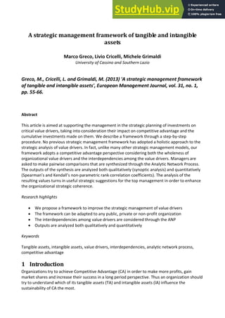 A strategic management framework of tangible and intangible
assets
Marco Greco, Livio Cricelli, Michele Grimaldi
University of Cassino and Southern Lazio
Greco, M., Cricelli, L. and Grimaldi, M. (2013) 'A strategic management framework
of tangible and intangible assets', European Management Journal, vol. 31, no. 1,
pp. 55-66.
Abstract
This article is aimed at supporting the management in the strategic planning of investments on
critical value drivers, taking into consideration their impact on competitive advantage and the
cumulative investments made on them. We describe a framework through a step-by-step
procedure. No previous strategic management framework has adopted a holistic approach to the
strategic analysis of value drivers. In fact, unlike many other strategic management models, our
framework adopts a competitive advantage perspective considering both the wholeness of
organizational value drivers and the interdependencies among the value drivers. Managers are
asked to make pairwise comparisons that are synthesized through the Analytic Network Process.
The outputs of the synthesis are analyzed both qualitatively (synoptic analysis) and quantitatively
“pea a ’s a d Ke dall’s non-parametric rank correlation coefficients). The analysis of the
resulting values turns in useful strategic suggestions for the top management in order to enhance
the organizational strategic coherence.
Research highlights
 We propose a framework to improve the strategic management of value drivers
 The framework can be adapted to any public, private or non-profit organization
 The interdependencies among value drivers are considered through the ANP
 Outputs are analyzed both qualitatively and quantitatively
Keywords
Tangible assets, intangible assets, value drivers, interdependencies, analytic network process,
competitive advantage
1 Introduction
Organizations try to achieve Competitive Advantage (CA) in order to make more profits, gain
market shares and increase their success in a long period perspective. Thus an organization should
try to understand which of its tangible assets (TA) and intangible assets (IA) influence the
sustainability of CA the most.
 