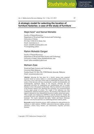 Int. J. Multicriteria Decision Making, Vol. 5, Nos. 1/2, 2015 87
Copyright © 2015 Inderscience Enterprises Ltd.
A strategic model for selecting the location of
furniture factories: a case of the study of furniture
Majid Azizi* and Nemat Mohebbi
Faculty of Natural Resources,
Department of Wood and Paper Sciences and Technology,
University of Tehran,
P.O. Box 31585-4314, Karaj, Iran
Email: mazizi@ut.ac.ir
Email: mohebbi.nemat@yahoo.com
*Corresponding author
Rahim Mohebbi Gargari
Faculty of Natural Resources,
Department of Wood and Paper Science and Technology,
University of Zabol, Sistan and Balochestan, Iran
Email: rahim.mohebbi@yahoo.com
Mohsen Ziaie
Wood and Paper Sciences and Technology,
Universiti Putra Malaysia,
Nyabau Road, P.O. Box 396, 97008 Bintulu, Sarawak, Malaysia
Email: mziaiem@yahoo.com
Abstract: Selecting the best place for a factory among some proposed
locations based on various indices is a decision-making multi-criteria issue.
This issue is one of the most critical steps in establishing the factory since the
results of this decision will have economically, socially, environmentally and
technologically significant effects in the long-run. Selecting the most
appropriate provinces for establishing new manufacturing units of wooden
furniture in Iran is the purpose of this study. Effective indicators in the location
of the furniture industry were identified and a hierarchy was constructed based
on five major groups of criteria. The weight of the indicators was then
established by analytical hierarchy process. The amounts of the indicators with
regard to alternatives were obtained from factories in public and private sectors.
These weights were employed in TOPSIS to rank the alternatives. Finally, the
potential provinces were identified according to the priorities obtained by this
technique. The results indicated that Qom, Tehran and Razavi Khorasan
provinces were the best priorities for establishing furniture industry plants.
Keywords: analytic hierarchy process; AHP; technique for order-preference by
similarity to ideal solution; TOPSIS; multicriteria decision making; priority;
alternative; criteria; fuzzy; benefit; cost; deterministic; linguistic; province;
furniture.
 