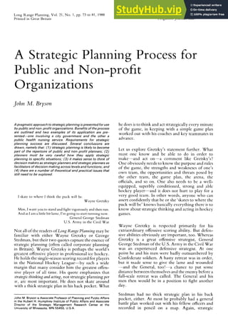 Long Range Planning, Vol. 21, No. 1, pp. 73 to 81, 1988 0024-6301 j88 $3.00 + .OO
Printed in Great Britain Pergamon Journals Ltd. zyxwvutsrqponmlkji
73
A Strategic Planning Process for
Public and Non-profit
Organizations zyxwvutsrqponmlkjihgfedcbaZYXWVUTSRQPONMLKJIHGFEDCBA
J
ohn Ad. Bryson
A pragmatic approach to strategic planning zyxwvutsrqponmlkjihgfedcbaZYXWVUTSRQPONMLKJIHGFEDCBA
ispresented for use
by public and non-profit organizations. Benefits of the process
are outlined and two examples of its application are pre-
sented-one involving a city government and the other a
public health nursing service. Requirements for strategic
planning success are discussed. Several conclusions are
drawn, namely that: (7) strategic planning is likely to become
part of the repertoire of public and non-profit planners; (2)
planners must be very careful how they apply strategic
planning to specific situations; (3) it makes sense to think of
decision makers as strategic planners and strategic planners as
facilitators of decision making across levels and functions; and
(4) there are a number of theoretical and practical issues that
still need to be explored.
I skate to where I think the puck will be.
Wayne Gretzky
Men, I want you to stand and fight vigorously and then run.
And as I am a little bit lame, I’m going to start running now.
General George Stedman
U.S. Army in the Civil War
Not all of the readers of Long Range Planning may be
familiar with either Wayne Gretzky or George
Stedman, but their two quotes capture the essence of
strategic planning (often called corporate planning
in Britain). Wayne Gretzky is perhaps the world’s
greatest offensive player in professional ice hockey.
He holds the single-season scoring record for players
in the National Hockey League-by such a wide
margin that many consider him the greatest offen-
sive player of all time. His quote emphasizes that
strategic thinking and acting, not strategic planning per
se, arc most important. He does not skate around
with a thick strategic plan in his back pocket. What
John M. Bryson is Associate Professor of Planning and Public Affairs
in the Hubert H. Humphrey Institute of Public Affairs and Associate
Director of the Strategic Management Research Center at the
University of Minessota, MN 55455, U.S.A.
he does is to think and act strategically every minute
of the game, in keeping with a simple game plan
worked out with his coaches and key teammates in
advance.
Let us explore Gretzky’s statement further. What
must one know and be able to do in order to
make-and act on-a comment like Gretsky’s?
One obviously needs to know the purpose and rules
of the game, the strengths and weakneses of one’s
own team, the opportunities and threats posed by
the other team, the game plan, the arena, the
officials, and so on. One also needs to bc a well-
equipped, superbly conditioned, strong and able
hockey player-and it does not hurt to play for a
very good team. In other words, anyone who can
assert confidently that he or she ‘skates to where the
puck will be’ knows basically everything there is to
know about strategic thinking and acting in hockey
games.
Wayne Gretzky is respected primarily for his
extraordinary offensive scoring ability. But defen-
sive abilities obviously are important, too. Whereas
Gretzky is a great offensive strategist, General
George Stedman of the U.S. Army in the Civil War
was an experienced defensive strategist. At one
point he and his men were badly outnumbered by
Confederate soldiers. A hasty retreat was in order,
but it made sense to give the lame and wounded
-and the General, too!-a chance to put some
distance between themselves and the enemy before a
full-scale retreat was called. The General and his
men then would be in a position to fight another
day.
Stedman had no thick strategic plan in his back
pocket, either. At most he probably had a general
battle plan worked out with his fellow officers and
recorded in pencil on a map. Again, strategic
 