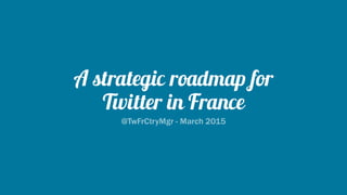 A strategic roadmap for
Twitter in France
@TwFrCtryMgr - March 2015
 