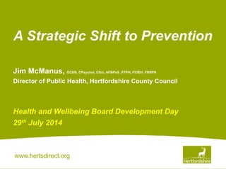 www.hertsdirect.org
Jim McManus, OCDS, CPsychol, CSci, AFBPsS ,FFPH, FCIEH, FRSPH
Director of Public Health, Hertfordshire County Council
Health and Wellbeing Board Development Day
29th July 2014
A Strategic Shift to Prevention
 