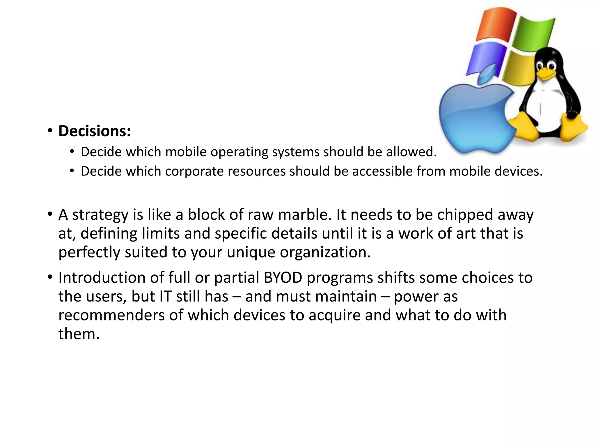 • Decisions:
• Decide which mobile operating systems should be allowed.
• Decide which corporate resources should be accessible from mobile devices.
• A strategy is like a block of raw marble. It needs to be chipped away
at, defining limits and specific details until it is a work of art that is
perfectly suited to your unique organization.
• Introduction of full or partial BYOD programs shifts some choices to
the users, but IT still has – and must maintain – power as
recommenders of which devices to acquire and what to do with
them.
 