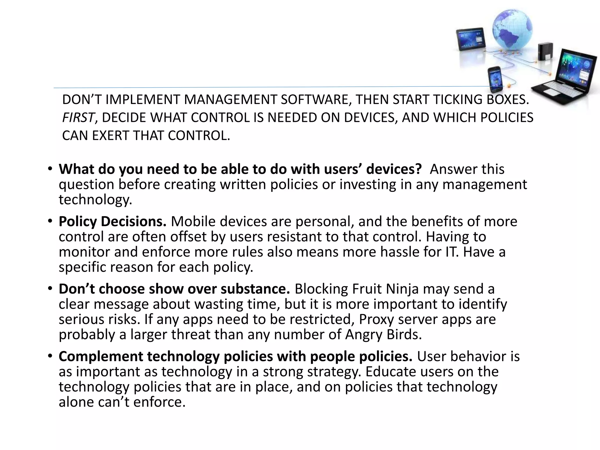 • What do you need to be able to do with users’ devices? Answer this
question before creating written policies or investing in any management
technology.
• Policy Decisions. Mobile devices are personal, and the benefits of more
control are often offset by users resistant to that control. Having to
monitor and enforce more rules also means more hassle for IT. Have a
specific reason for each policy.
• Don’t choose show over substance. Blocking Fruit Ninja may send a
clear message about wasting time, but it is more important to identify
serious risks. If any apps need to be restricted, Proxy server apps are
probably a larger threat than any number of Angry Birds.
• Complement technology policies with people policies. User behavior is
as important as technology in a strong strategy. Educate users on the
technology policies that are in place, and on policies that technology
alone can’t enforce.
DON’T IMPLEMENT MANAGEMENT SOFTWARE, THEN START TICKING BOXES.
FIRST, DECIDE WHAT CONTROL IS NEEDED ON DEVICES, AND WHICH POLICIES
CAN EXERT THAT CONTROL.
 