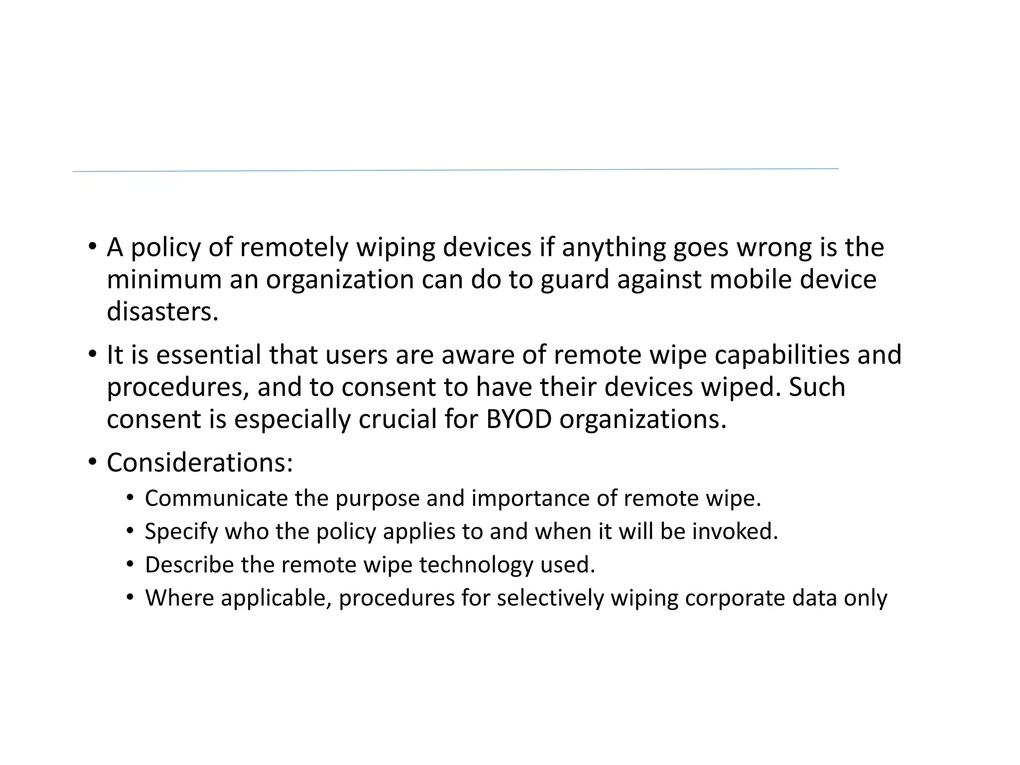 • A policy of remotely wiping devices if anything goes wrong is the
minimum an organization can do to guard against mobile device
disasters.
• It is essential that users are aware of remote wipe capabilities and
procedures, and to consent to have their devices wiped. Such
consent is especially crucial for BYOD organizations.
• Considerations:
• Communicate the purpose and importance of remote wipe.
• Specify who the policy applies to and when it will be invoked.
• Describe the remote wipe technology used.
• Where applicable, procedures for selectively wiping corporate data only
 