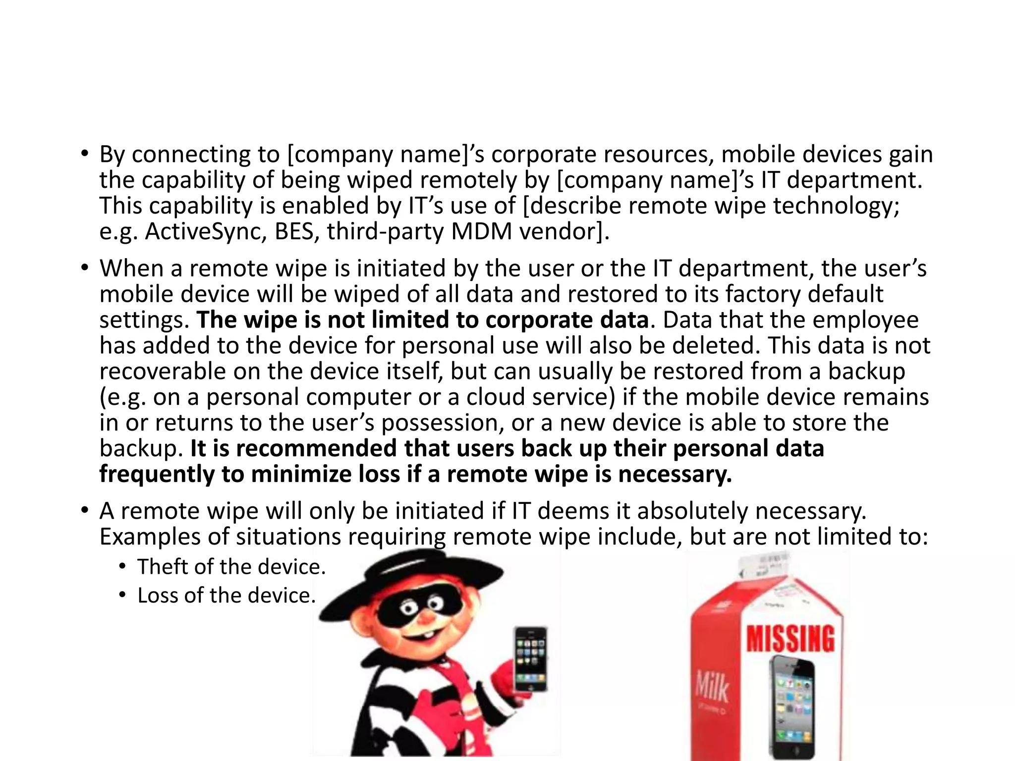 • By connecting to [company name]’s corporate resources, mobile devices gain
the capability of being wiped remotely by [company name]’s IT department.
This capability is enabled by IT’s use of [describe remote wipe technology;
e.g. ActiveSync, BES, third-party MDM vendor].
• When a remote wipe is initiated by the user or the IT department, the user’s
mobile device will be wiped of all data and restored to its factory default
settings. The wipe is not limited to corporate data. Data that the employee
has added to the device for personal use will also be deleted. This data is not
recoverable on the device itself, but can usually be restored from a backup
(e.g. on a personal computer or a cloud service) if the mobile device remains
in or returns to the user’s possession, or a new device is able to store the
backup. It is recommended that users back up their personal data
frequently to minimize loss if a remote wipe is necessary.
• A remote wipe will only be initiated if IT deems it absolutely necessary.
Examples of situations requiring remote wipe include, but are not limited to:
• Theft of the device.
• Loss of the device.
 