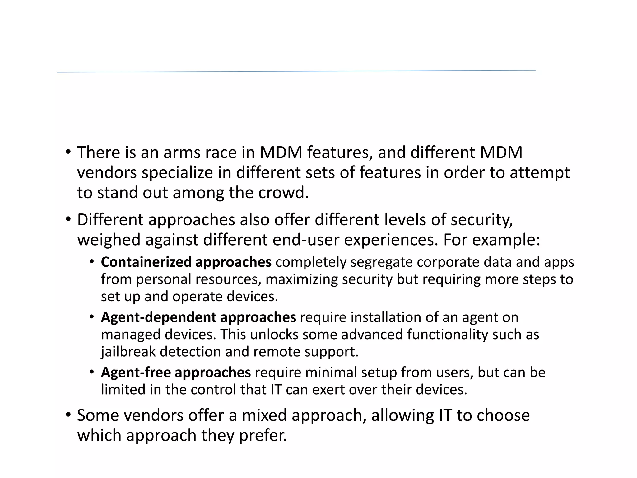 • There is an arms race in MDM features, and different MDM
vendors specialize in different sets of features in order to attempt
to stand out among the crowd.
• Different approaches also offer different levels of security,
weighed against different end-user experiences. For example:
• Containerized approaches completely segregate corporate data and apps
from personal resources, maximizing security but requiring more steps to
set up and operate devices.
• Agent-dependent approaches require installation of an agent on
managed devices. This unlocks some advanced functionality such as
jailbreak detection and remote support.
• Agent-free approaches require minimal setup from users, but can be
limited in the control that IT can exert over their devices.
• Some vendors offer a mixed approach, allowing IT to choose
which approach they prefer.
 