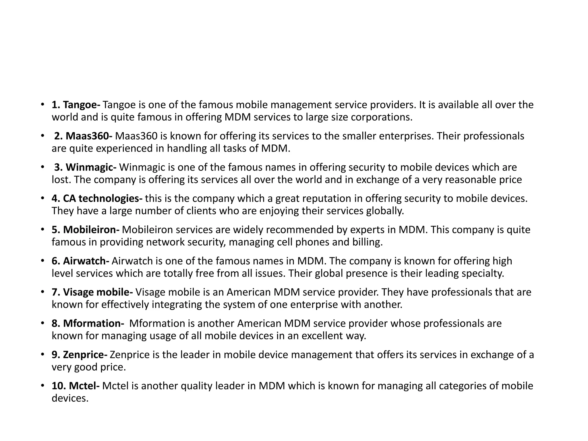 • 1. Tangoe- Tangoe is one of the famous mobile management service providers. It is available all over the
world and is quite famous in offering MDM services to large size corporations.
• 2. Maas360- Maas360 is known for offering its services to the smaller enterprises. Their professionals
are quite experienced in handling all tasks of MDM.
• 3. Winmagic- Winmagic is one of the famous names in offering security to mobile devices which are
lost. The company is offering its services all over the world and in exchange of a very reasonable price
• 4. CA technologies- this is the company which a great reputation in offering security to mobile devices.
They have a large number of clients who are enjoying their services globally.
• 5. Mobileiron- Mobileiron services are widely recommended by experts in MDM. This company is quite
famous in providing network security, managing cell phones and billing.
• 6. Airwatch- Airwatch is one of the famous names in MDM. The company is known for offering high
level services which are totally free from all issues. Their global presence is their leading specialty.
• 7. Visage mobile- Visage mobile is an American MDM service provider. They have professionals that are
known for effectively integrating the system of one enterprise with another.
• 8. Mformation- Mformation is another American MDM service provider whose professionals are
known for managing usage of all mobile devices in an excellent way.
• 9. Zenprice- Zenprice is the leader in mobile device management that offers its services in exchange of a
very good price.
• 10. Mctel- Mctel is another quality leader in MDM which is known for managing all categories of mobile
devices.
 