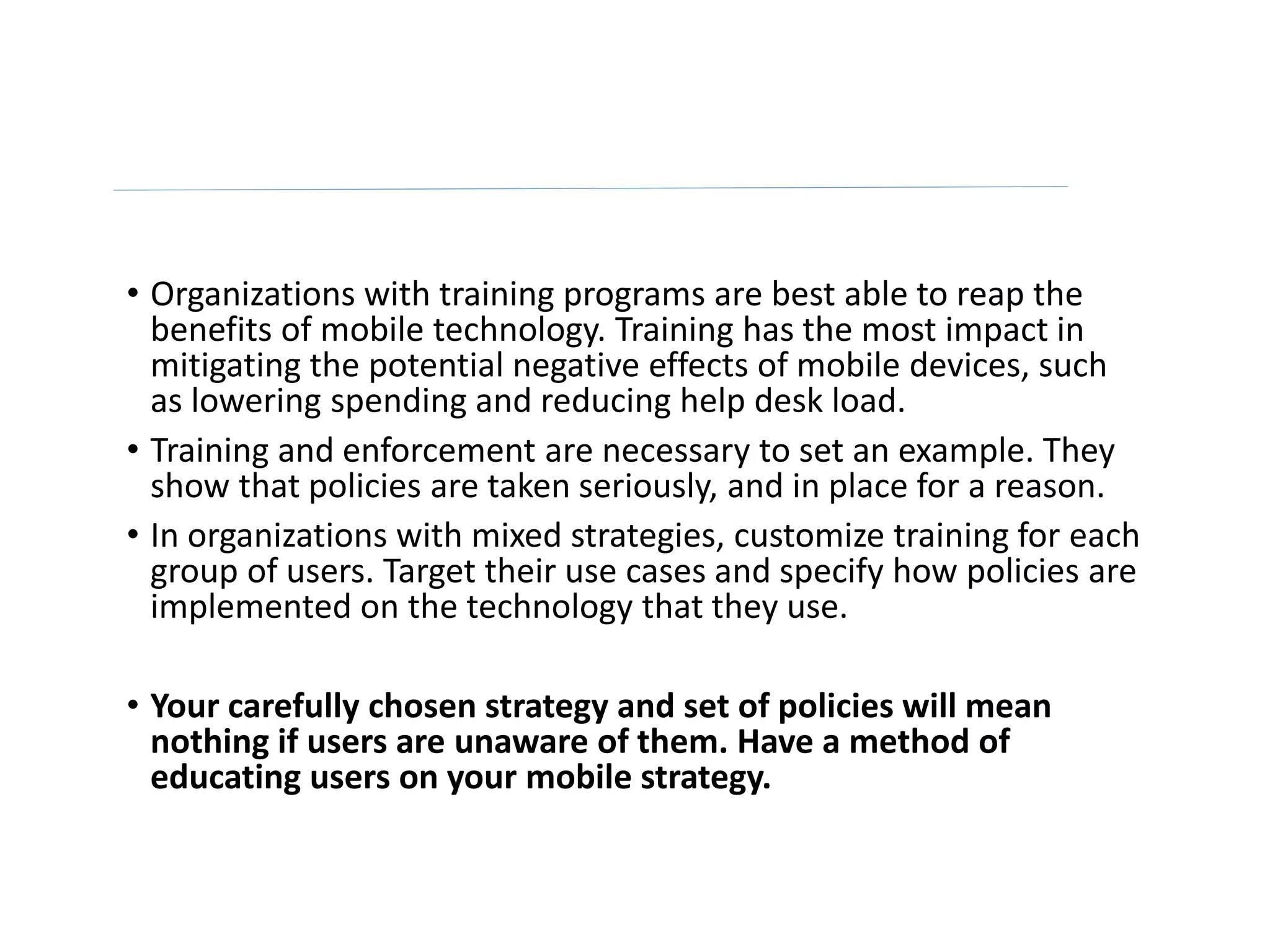 • Organizations with training programs are best able to reap the
benefits of mobile technology. Training has the most impact in
mitigating the potential negative effects of mobile devices, such
as lowering spending and reducing help desk load.
• Training and enforcement are necessary to set an example. They
show that policies are taken seriously, and in place for a reason.
• In organizations with mixed strategies, customize training for each
group of users. Target their use cases and specify how policies are
implemented on the technology that they use.
• Your carefully chosen strategy and set of policies will mean
nothing if users are unaware of them. Have a method of
educating users on your mobile strategy.
 