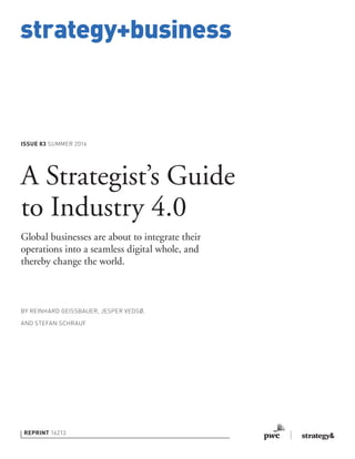 strategy+business
ISSUE 83 SUMMER 2016
REPRINT 16213
BY REINHARD GEISSBAUER, JESPER VEDSØ,
AND STEFAN SCHRAUF
A Strategist’s Guide
to Industry 4.0
Global businesses are about to integrate their
operations into a seamless digital whole, and
thereby change the world.
 
