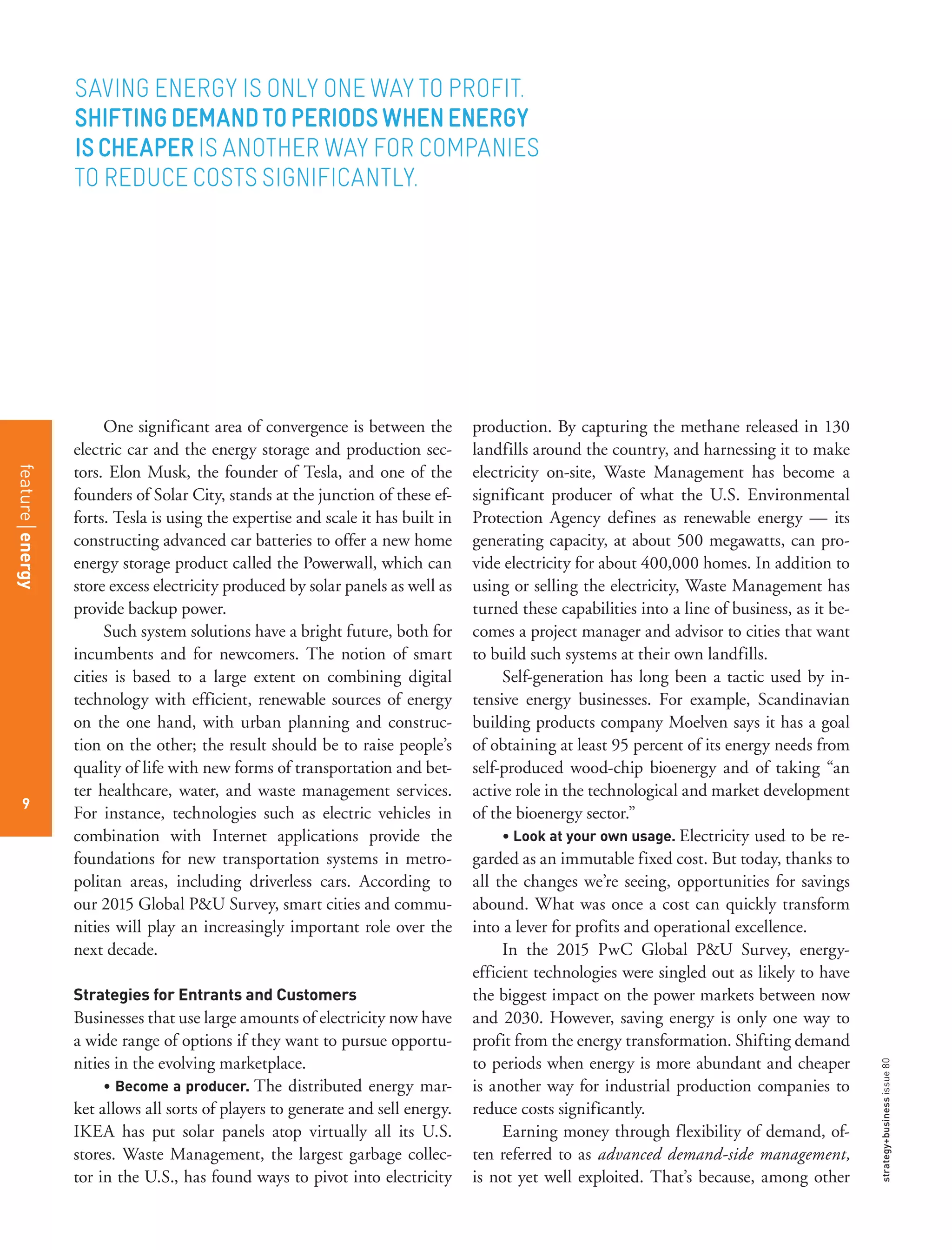 strategy+businessissue80
9
One significant area of convergence is between the
electric car and the energy storage and production sec-
tors. Elon Musk, the founder of Tesla, and one of the
founders of Solar City, stands at the junction of these ef-
forts. Tesla is using the expertise and scale it has built in
constructing advanced car batteries to offer a new home
energy storage product called the Powerwall, which can
store excess electricity produced by solar panels as well as
provide backup power.
Such system solutions have a bright future, both for
incumbents and for newcomers. The notion of smart
cities is based to a large extent on combining digital
technology with efficient, renewable sources of energy
on the one hand, with urban planning and construc-
tion on the other; the result should be to raise people’s
quality of life with new forms of transportation and bet-
ter healthcare, water, and waste management services.
For instance, technologies such as electric vehicles in
combination with Internet applications provide the
foundations for new transportation systems in metro-
politan areas, including driverless cars. According to
our 2015 Global P&U Survey, smart cities and commu-
nities will play an increasingly important role over the
next decade.
Strategies for Entrants and Customers
Businesses that use large amounts of electricity now have
a wide range of options if they want to pursue opportu-
nities in the evolving marketplace.
• Become a producer. The distributed energy mar-
ket allows all sorts of players to generate and sell energy.
IKEA has put solar panels atop virtually all its U.S.
stores. Waste Management, the largest garbage collec-
tor in the U.S., has found ways to pivot into electricity
production. By capturing the methane released in 130
landfills around the country, and harnessing it to make
electricity on-site, Waste Management has become a
significant producer of what the U.S. Environmental
Protection Agency defines as renewable energy — its
generating capacity, at about 500 megawatts, can pro-
vide electricity for about 400,000 homes. In addition to
using or selling the electricity, Waste Management has
turned these capabilities into a line of business, as it be-
comes a project manager and advisor to cities that want
to build such systems at their own landfills.
Self-generation has long been a tactic used by in-
tensive energy businesses. For example, Scandinavian
building products company Moelven says it has a goal
of obtaining at least 95 percent of its energy needs from
self-produced wood-chip bioenergy and of taking “an
active role in the technological and market development
of the bioenergy sector.”
• Look at your own usage. Electricity used to be re-
garded as an immutable fixed cost. But today, thanks to
all the changes we’re seeing, opportunities for savings
abound. What was once a cost can quickly transform
into a lever for profits and operational excellence.
In the 2015 PwC Global P&U Survey, energy-
efficient technologies were singled out as likely to have
the biggest impact on the power markets between now
and 2030. However, saving energy is only one way to
profit from the energy transformation. Shifting demand
to periods when energy is more abundant and cheaper
is another way for industrial production companies to
reduce costs significantly.
Earning money through flexibility of demand, of-
ten referred to as advanced demand-side management,
is not yet well exploited. That’s because, among other
SAVING ENERGY IS ONLY ONE WAY TO PROFIT.
SHIFTINGDEMANDTOPERIODSWHENENERGY
ISCHEAPERIS ANOTHER WAY FOR COMPANIES
TO REDUCE COSTS SIGNIFICANTLY.
featureenergy
9
 