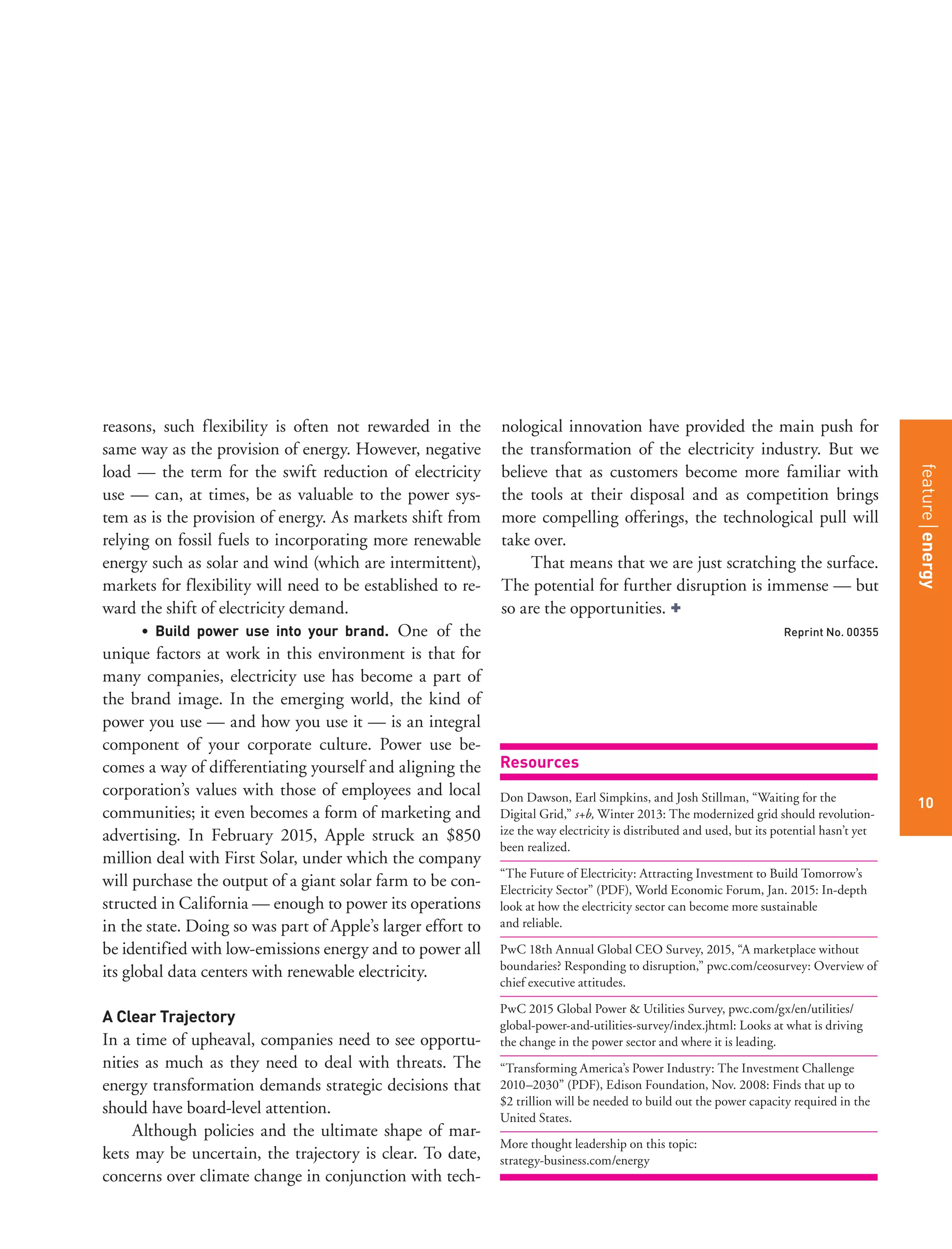 featurestitleofthearticle
10
reasons, such flexibility is often not rewarded in the
same way as the provision of energy. However, negative
load — the term for the swift reduction of electricity
use — can, at times, be as valuable to the power sys-
tem as is the provision of energy. As markets shift from
relying on fossil fuels to incorporating more renewable
energy such as solar and wind (which are intermittent),
markets for flexibility will need to be established to re-
ward the shift of electricity demand.
• Build power use into your brand. One of the
unique factors at work in this environment is that for
many companies, electricity use has become a part of
the brand image. In the emerging world, the kind of
power you use — and how you use it — is an integral
component of your corporate culture. Power use be-
comes a way of differentiating yourself and aligning the
corporation’s values with those of employees and local
communities; it even becomes a form of marketing and
advertising. In February 2015, Apple struck an $850
million deal with First Solar, under which the company
will purchase the output of a giant solar farm to be con-
structed in California — enough to power its operations
in the state. Doing so was part of Apple’s larger effort to
be identified with low-emissions energy and to power all
its global data centers with renewable electricity.
A Clear Trajectory
In a time of upheaval, companies need to see opportu-
nities as much as they need to deal with threats. The
energy transformation demands strategic decisions that
should have board-level attention.
Although policies and the ultimate shape of mar-
kets may be uncertain, the trajectory is clear. To date,
concerns over climate change in conjunction with tech-
nological innovation have provided the main push for
the transformation of the electricity industry. But we
believe that as customers become more familiar with
the tools at their disposal and as competition brings
more compelling offerings, the technological pull will
take over.
That means that we are just scratching the surface.
The potential for further disruption is immense — but
so are the opportunities. +
Reprint No. 00355
Resources
Don Dawson, Earl Simpkins, and Josh Stillman, “Waiting for the
Digital Grid,” s+b, Winter 2013: The modernized grid should revolution-
ize the way electricity is distributed and used, but its potential hasn’t yet
been realized.
“The Future of Electricity: Attracting Investment to Build Tomorrow’s
Electricity Sector” (PDF), World Economic Forum, Jan. 2015: In-depth
look at how the electricity sector can become more sustainable
and reliable.
PwC 18th Annual Global CEO Survey, 2015, “A marketplace without
boundaries? Responding to disruption,” pwc.com/ceosurvey: Overview of
chief executive attitudes.
PwC 2015 Global Power & Utilities Survey, pwc.com/gx/en/utilities/
global-power-and-utilities-survey/index.jhtml: Looks at what is driving
the change in the power sector and where it is leading.
“Transforming America’s Power Industry: The Investment Challenge
2010–2030” (PDF), Edison Foundation, Nov. 2008: Finds that up to
$2 trillion will be needed to build out the power capacity required in the
United States.
More thought leadership on this topic:
strategy-business.com/energy
featureenergy
10
 
