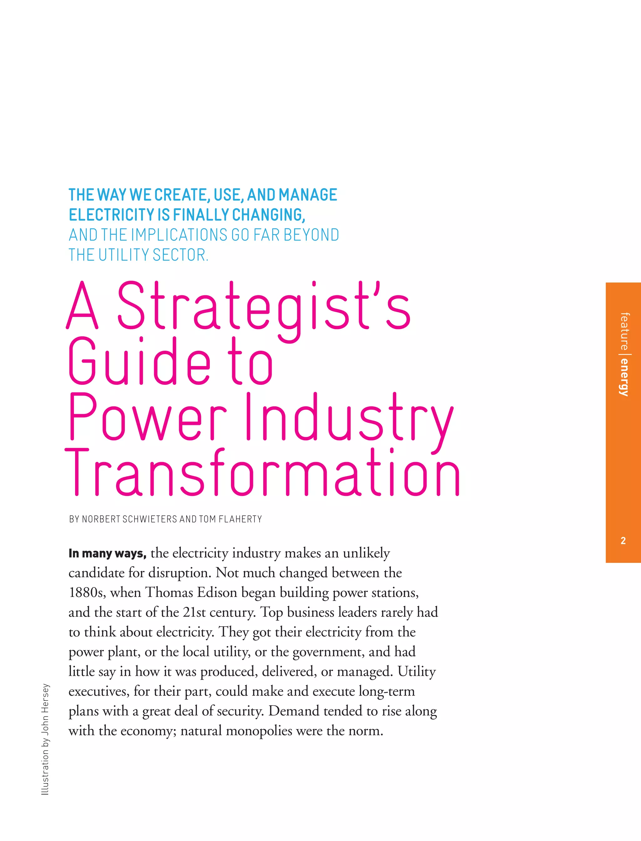 IllustrationbyJohnHersey
In many ways, the electricity industry makes an unlikely
candidate for disruption. Not much changed between the
1880s, when Thomas Edison began building power stations,
and the start of the 21st century. Top business leaders rarely had
to think about electricity. They got their electricity from the
power plant, or the local utility, or the government, and had
little say in how it was produced, delivered, or managed. Utility
executives, for their part, could make and execute long-term
plans with a great deal of security. Demand tended to rise along
with the economy; natural monopolies were the norm.
A Strategist’s
Guideto
PowerIndustry
TransformationBY NORBERT SCHWIETERS AND TOM FLAHERTY
THEWAYWECREATE,USE,ANDMANAGE
ELECTRICITYISFINALLYCHANGING,
AND THE IMPLICATIONS GO FAR BEYOND
THE UTILITY SECTOR.
featureenergy
2
 