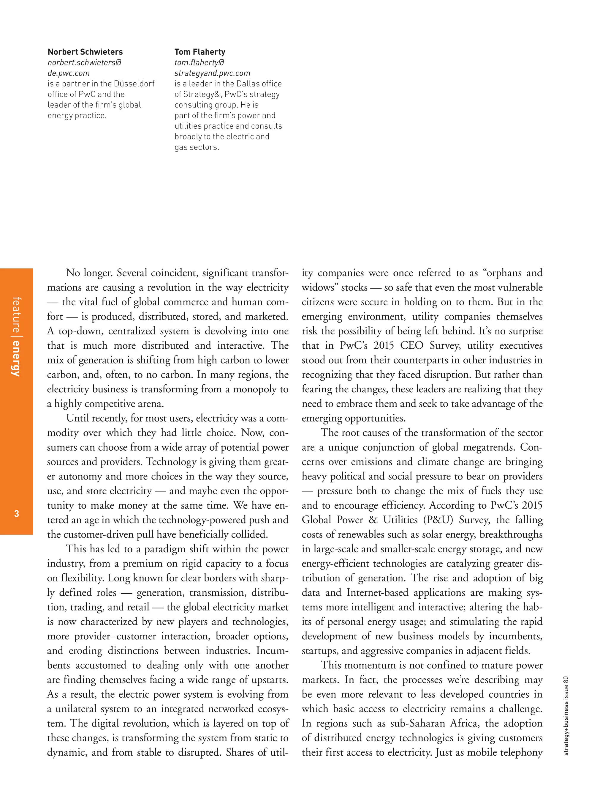 strategy+businessissue80
3
Norbert Schwieters
norbert.schwieters@
de.pwc.com
is a partner in the Düsseldorf
office of PwC and the
leader of the firm’s global
energy practice.
Tom Flaherty
tom.flaherty@
strategyand.pwc.com
is a leader in the Dallas office
of Strategy&, PwC’s strategy
consulting group. He is
part of the firm’s power and
utilities practice and consults
broadly to the electric and
gas sectors.
No longer. Several coincident, significant transfor-
mations are causing a revolution in the way electricity
— the vital fuel of global commerce and human com-
fort — is produced, distributed, stored, and marketed.
A top-down, centralized system is devolving into one
that is much more distributed and interactive. The
mix of generation is shifting from high carbon to lower
carbon, and, often, to no carbon. In many regions, the
electricity business is transforming from a monopoly to
a highly competitive arena.
Until recently, for most users, electricity was a com-
modity over which they had little choice. Now, con-
sumers can choose from a wide array of potential power
sources and providers. Technology is giving them great-
er autonomy and more choices in the way they source,
use, and store electricity — and maybe even the oppor-
tunity to make money at the same time. We have en-
tered an age in which the technology-powered push and
the customer-driven pull have beneficially collided.
This has led to a paradigm shift within the power
industry, from a premium on rigid capacity to a focus
on flexibility. Long known for clear borders with sharp-
ly defined roles — generation, transmission, distribu-
tion, trading, and retail — the global electricity market
is now characterized by new players and technologies,
more provider–customer interaction, broader options,
and eroding distinctions between industries. Incum-
bents accustomed to dealing only with one another
are finding themselves facing a wide range of upstarts.
As a result, the electric power system is evolving from
a unilateral system to an integrated networked ecosys-
tem. The digital revolution, which is layered on top of
these changes, is transforming the system from static to
dynamic, and from stable to disrupted. Shares of util-
ity companies were once referred to as “orphans and
widows” stocks — so safe that even the most vulnerable
citizens were secure in holding on to them. But in the
emerging environment, utility companies themselves
risk the possibility of being left behind. It’s no surprise
that in PwC’s 2015 CEO Survey, utility executives
stood out from their counterparts in other industries in
recognizing that they faced disruption. But rather than
fearing the changes, these leaders are realizing that they
need to embrace them and seek to take advantage of the
emerging opportunities.
The root causes of the transformation of the sector
are a unique conjunction of global megatrends. Con-
cerns over emissions and climate change are bringing
heavy political and social pressure to bear on providers
— pressure both to change the mix of fuels they use
and to encourage efficiency. According to PwC’s 2015
Global Power & Utilities (P&U) Survey, the falling
costs of renewables such as solar energy, breakthroughs
in large-scale and smaller-scale energy storage, and new
energy-efficient technologies are catalyzing greater dis-
tribution of generation. The rise and adoption of big
data and Internet-based applications are making sys-
tems more intelligent and interactive; altering the hab-
its of personal energy usage; and stimulating the rapid
development of new business models by incumbents,
startups, and aggressive companies in adjacent fields.
This momentum is not confined to mature power
markets. In fact, the processes we’re describing may
be even more relevant to less developed countries in
which basic access to electricity remains a challenge.
In regions such as sub-Saharan Africa, the adoption
of distributed energy technologies is giving customers
their first access to electricity. Just as mobile telephony
featureenergy
3
 