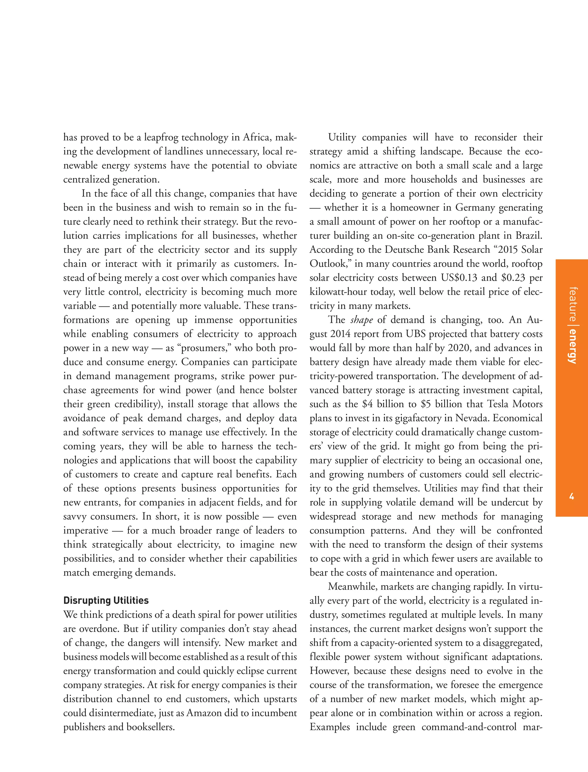 featurestitleofthearticle
4
has proved to be a leapfrog technology in Africa, mak-
ing the development of landlines unnecessary, local re-
newable energy systems have the potential to obviate
centralized generation.
In the face of all this change, companies that have
been in the business and wish to remain so in the fu-
ture clearly need to rethink their strategy. But the revo-
lution carries implications for all businesses, whether
they are part of the electricity sector and its supply
chain or interact with it primarily as customers. In-
stead of being merely a cost over which companies have
very little control, electricity is becoming much more
variable — and potentially more valuable. These trans-
formations are opening up immense opportunities
while enabling consumers of electricity to approach
power in a new way — as “prosumers,” who both pro-
duce and consume energy. Companies can participate
in demand management programs, strike power pur-
chase agreements for wind power (and hence bolster
their green credibility), install storage that allows the
avoidance of peak demand charges, and deploy data
and software services to manage use effectively. In the
coming years, they will be able to harness the tech-
nologies and applications that will boost the capability
of customers to create and capture real benefits. Each
of these options presents business opportunities for
new entrants, for companies in adjacent fields, and for
savvy consumers. In short, it is now possible — even
imperative — for a much broader range of leaders to
think strategically about electricity, to imagine new
possibilities, and to consider whether their capabilities
match emerging demands.
Disrupting Utilities
We think predictions of a death spiral for power utilities
are overdone. But if utility companies don’t stay ahead
of change, the dangers will intensify. New market and
business models will become established as a result of this
energy transformation and could quickly eclipse current
company strategies. At risk for energy companies is their
distribution channel to end customers, which upstarts
could disintermediate, just as Amazon did to incumbent
publishers and booksellers.
Utility companies will have to reconsider their
strategy amid a shifting landscape. Because the eco-
nomics are attractive on both a small scale and a large
scale, more and more households and businesses are
deciding to generate a portion of their own electricity
— whether it is a homeowner in Germany generating
a small amount of power on her rooftop or a manufac-
turer building an on-site co-generation plant in Brazil.
According to the Deutsche Bank Research “2015 Solar
Outlook,” in many countries around the world, rooftop
solar electricity costs between US$0.13 and $0.23 per
kilowatt-hour today, well below the retail price of elec-
tricity in many markets.
The shape of demand is changing, too. An Au-
gust 2014 report from UBS projected that battery costs
would fall by more than half by 2020, and advances in
battery design have already made them viable for elec-
tricity-powered transportation. The development of ad-
vanced battery storage is attracting investment capital,
such as the $4 billion to $5 billion that Tesla Motors
plans to invest in its gigafactory in Nevada. Economical
storage of electricity could dramatically change custom-
ers’ view of the grid. It might go from being the pri-
mary supplier of electricity to being an occasional one,
and growing numbers of customers could sell electric-
ity to the grid themselves. Utilities may find that their
role in supplying volatile demand will be undercut by
widespread storage and new methods for managing
consumption patterns. And they will be confronted
with the need to transform the design of their systems
to cope with a grid in which fewer users are available to
bear the costs of maintenance and operation.
Meanwhile, markets are changing rapidly. In virtu-
ally every part of the world, electricity is a regulated in-
dustry, sometimes regulated at multiple levels. In many
instances, the current market designs won’t support the
shift from a capacity-oriented system to a disaggregated,
flexible power system without significant adaptations.
However, because these designs need to evolve in the
course of the transformation, we foresee the emergence
of a number of new market models, which might ap-
pear alone or in combination within or across a region.
Examples include green command-and-control mar-
featureenergy
4
 