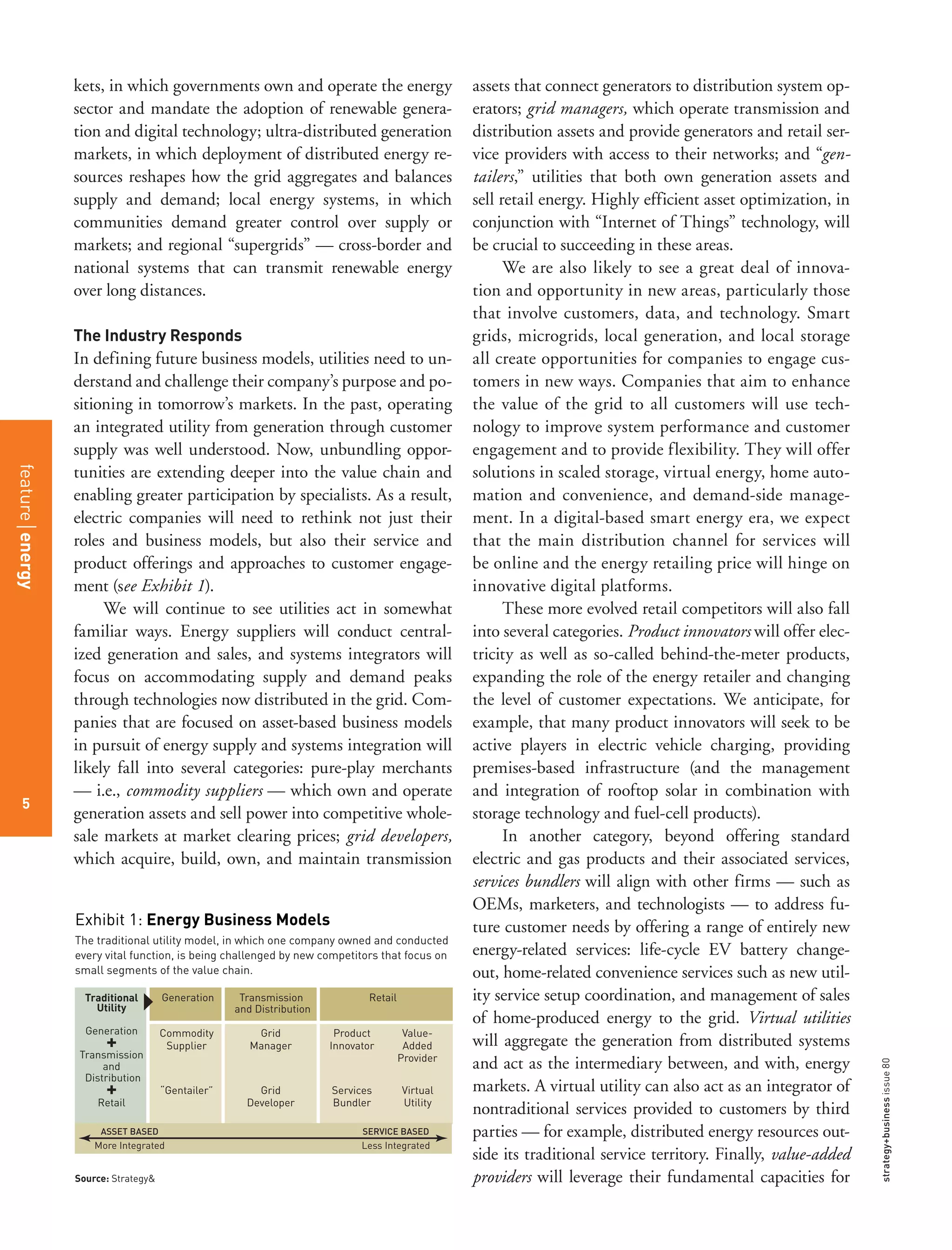 strategy+businessissue80
5
kets, in which governments own and operate the energy
sector and mandate the adoption of renewable genera-
tion and digital technology; ultra-distributed generation
markets, in which deployment of distributed energy re-
sources reshapes how the grid aggregates and balances
supply and demand; local energy systems, in which
communities demand greater control over supply or
markets; and regional “supergrids” — cross-border and
national systems that can transmit renewable energy
over long distances.
The Industry Responds
In defining future business models, utilities need to un-
derstand and challenge their company’s purpose and po-
sitioning in tomorrow’s markets. In the past, operating
an integrated utility from generation through customer
supply was well understood. Now, unbundling oppor-
tunities are extending deeper into the value chain and
enabling greater participation by specialists. As a result,
electric companies will need to rethink not just their
roles and business models, but also their service and
product offerings and approaches to customer engage-
ment (see Exhibit 1).
We will continue to see utilities act in somewhat
familiar ways. Energy suppliers will conduct central-
ized generation and sales, and systems integrators will
focus on accommodating supply and demand peaks
through technologies now distributed in the grid. Com-
panies that are focused on asset-based business models
in pursuit of energy supply and systems integration will
likely fall into several categories: pure-play merchants
— i.e., commodity suppliers — which own and operate
generation assets and sell power into competitive whole-
sale markets at market clearing prices; grid developers,
which acquire, build, own, and maintain transmission
assets that connect generators to distribution system op-
erators; grid managers, which operate transmission and
distribution assets and provide generators and retail ser-
vice providers with access to their networks; and “gen-
tailers,” utilities that both own generation assets and
sell retail energy. Highly efficient asset optimization, in
conjunction with “Internet of Things” technology, will
be crucial to succeeding in these areas.
We are also likely to see a great deal of innova-
tion and opportunity in new areas, particularly those
that involve customers, data, and technology. Smart
grids, microgrids, local generation, and local storage
all create opportunities for companies to engage cus-
tomers in new ways. Companies that aim to enhance
the value of the grid to all customers will use tech-
nology to improve system performance and customer
engagement and to provide flexibility. They will offer
solutions in scaled storage, virtual energy, home auto-
mation and convenience, and demand-side manage-
ment. In a digital-based smart energy era, we expect
that the main distribution channel for services will
be online and the energy retailing price will hinge on
innovative digital platforms.
These more evolved retail competitors will also fall
into several categories. Product innovators will offer elec-
tricity as well as so-called behind-the-meter products,
expanding the role of the energy retailer and changing
the level of customer expectations. We anticipate, for
example, that many product innovators will seek to be
active players in electric vehicle charging, providing
premises-based infrastructure (and the management
and integration of rooftop solar in combination with
storage technology and fuel-cell products).
In another category, beyond offering standard
electric and gas products and their associated services,
services bundlers will align with other firms — such as
OEMs, marketers, and technologists — to address fu-
ture customer needs by offering a range of entirely new
energy-related services: life-cycle EV battery change-
out, home-related convenience services such as new util-
ity service setup coordination, and management of sales
of home-produced energy to the grid. Virtual utilities
will aggregate the generation from distributed systems
and act as the intermediary between, and with, energy
markets. A virtual utility can also act as an integrator of
nontraditional services provided to customers by third
parties — for example, distributed energy resources out-
side its traditional service territory. Finally, value-added
providers will leverage their fundamental capacities for
Traditional
Utility
Generation
Transmission
and
Distribution
Retail
+
+
The traditional utility model, in which one company owned and conducted
every vital function, is being challenged by new competitors that focus on
small segments of the value chain.
Exhibit 1: Energy Business Models
Grid
Manager
Product
Innovator
Value-
Added
Provider
Commodity
Supplier
“Gentailer” Grid
Developer
Services
Bundler
Virtual
Utility
Generation Transmission
and Distribution
Retail
SERVICE BASED
Less Integrated
ASSET BASED
More Integrated
Source: Strategy&
featureenergy
5
 