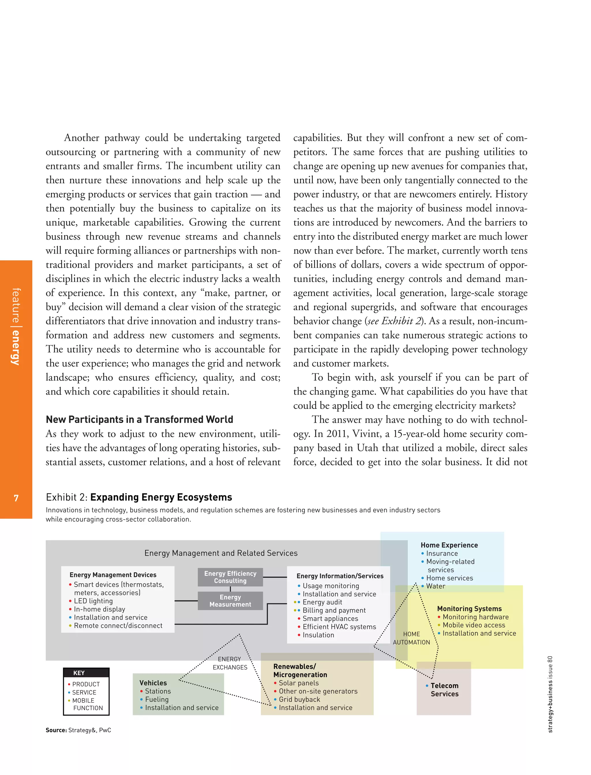strategy+businessissue80
7
Another pathway could be undertaking targeted
outsourcing or partnering with a community of new
entrants and smaller firms. The incumbent utility can
then nurture these innovations and help scale up the
emerging products or services that gain traction — and
then potentially buy the business to capitalize on its
unique, marketable capabilities. Growing the current
business through new revenue streams and channels
will require forming alliances or partnerships with non-
traditional providers and market participants, a set of
disciplines in which the electric industry lacks a wealth
of experience. In this context, any “make, partner, or
buy” decision will demand a clear vision of the strategic
differentiators that drive innovation and industry trans-
formation and address new customers and segments.
The utility needs to determine who is accountable for
the user experience; who manages the grid and network
landscape; who ensures efficiency, quality, and cost;
and which core capabilities it should retain.
New Participants in a Transformed World
As they work to adjust to the new environment, utili-
ties have the advantages of long operating histories, sub-
stantial assets, customer relations, and a host of relevant
capabilities. But they will confront a new set of com-
petitors. The same forces that are pushing utilities to
change are opening up new avenues for companies that,
until now, have been only tangentially connected to the
power industry, or that are newcomers entirely. History
teaches us that the majority of business model innova-
tions are introduced by newcomers. And the barriers to
entry into the distributed energy market are much lower
now than ever before. The market, currently worth tens
of billions of dollars, covers a wide spectrum of oppor-
tunities, including energy controls and demand man-
agement activities, local generation, large-scale storage
and regional supergrids, and software that encourages
behavior change (see Exhibit 2). As a result, non-incum-
bent companies can take numerous strategic actions to
participate in the rapidly developing power technology
and customer markets.
To begin with, ask yourself if you can be part of
the changing game. What capabilities do you have that
could be applied to the emerging electricity markets?
The answer may have nothing to do with technol-
ogy. In 2011, Vivint, a 15-year-old home security com-
pany based in Utah that utilized a mobile, direct sales
force, decided to get into the solar business. It did not
Innovations in technology, business models, and regulation schemes are fostering new businesses and even industry sectors
while encouraging cross-sector collaboration.
Exhibit 2: Expanding Energy Ecosystems
Energy Management and Related Services
Vehicles
• Stations
• Fueling
• Installation and service
Monitoring Systems
• Monitoring hardware
• Mobile video access
• Installation and service
Home Experience
• Insurance
• Moving-related
services
• Home services
• Water
Renewables/
Microgeneration
• Solar panels
• Other on-site generators
• Grid buyback
• Installation and service
Energy Management and Related Services
HOME
AUTOMATION
ENERGY
EXCHANGES
• Telecom
Services
• Smart devices (thermostats,
meters, accessories)
• LED lighting
• In-home display
• Installation and service
• Remote connect/disconnect
KEY
• PRODUCT
• SERVICE
• MOBILE
FUNCTION
Energy Management Devices
• Usage monitoring
• Installation and service
•• Energy audit
•• Billing and payment
• Smart appliances
• Efficient HVAC systems
• Insulation
Energy Information/Services
Source: Strategy&, PwC
Energy Efficiency
Consulting
Energy
Measurement
featureenergy
7
 