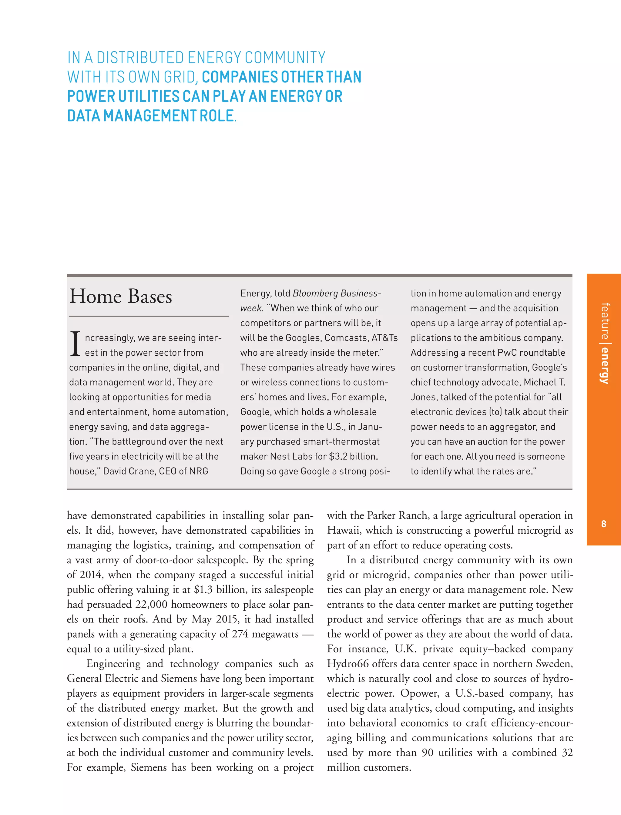 featurestitleofthearticle
8
have demonstrated capabilities in installing solar pan-
els. It did, however, have demonstrated capabilities in
managing the logistics, training, and compensation of
a vast army of door-to-door salespeople. By the spring
of 2014, when the company staged a successful initial
public offering valuing it at $1.3 billion, its salespeople
had persuaded 22,000 homeowners to place solar pan-
els on their roofs. And by May 2015, it had installed
panels with a generating capacity of 274 megawatts —
equal to a utility-sized plant.
Engineering and technology companies such as
General Electric and Siemens have long been important
players as equipment providers in larger-scale segments
of the distributed energy market. But the growth and
extension of distributed energy is blurring the boundar-
ies between such companies and the power utility sector,
at both the individual customer and community levels.
For example, Siemens has been working on a project
with the Parker Ranch, a large agricultural operation in
Hawaii, which is constructing a powerful microgrid as
part of an effort to reduce operating costs.
In a distributed energy community with its own
grid or microgrid, companies other than power utili-
ties can play an energy or data management role. New
entrants to the data center market are putting together
product and service offerings that are as much about
the world of power as they are about the world of data.
For instance, U.K. private equity–backed company
Hydro66 offers data center space in northern Sweden,
which is naturally cool and close to sources of hydro-
electric power. Opower, a U.S.-based company, has
used big data analytics, cloud computing, and insights
into behavioral economics to craft efficiency-encour-
aging billing and communications solutions that are
used by more than 90 utilities with a combined 32
million customers.
Home Bases
Increasingly, we are seeing inter-
est in the power sector from
companies in the online, digital, and
data management world. They are
looking at opportunities for media
and entertainment, home automation,
energy saving, and data aggrega-
tion. “The battleground over the next
five years in electricity will be at the
house,” David Crane, CEO of NRG
Energy, told Bloomberg Business-
week. “When we think of who our
competitors or partners will be, it
will be the Googles, Comcasts, AT&Ts
who are already inside the meter.”
These companies already have wires
or wireless connections to custom-
ers’ homes and lives. For example,
Google, which holds a wholesale
power license in the U.S., in Janu-
ary purchased smart-thermostat
maker Nest Labs for $3.2 billion.
Doing so gave Google a strong posi-
tion in home automation and energy
management — and the acquisition
opens up a large array of potential ap-
plications to the ambitious company.
Addressing a recent PwC roundtable
on customer transformation, Google’s
chief technology advocate, Michael T.
Jones, talked of the potential for “all
electronic devices (to) talk about their
power needs to an aggregator, and
you can have an auction for the power
for each one. All you need is someone
to identify what the rates are.”
IN A DISTRIBUTED ENERGY COMMUNITY
WITH ITS OWN GRID, COMPANIESOTHERTHAN
POWERUTILITIESCANPLAYANENERGYOR
DATAMANAGEMENTROLE.
featureenergy
8
 