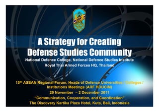 A Strategy for Creating
      Defense Studies Community y
     National Defence College, National Defence Studies Institute
               Royal Thai Armed Forces HQ, Thailand



15th ASEAN R i
           Regional F
                   l Forum, Heads of D f
                             H d f Defence U iUniversities / Colleges /
                                                        iti  C ll
                Institutions Meetings (ARF HDUCIM)
                  29 November – 2 December 2011
         “Communication, Cooperation, and Coordination”
       The Discovery Kartika Plaza Hotel, Kuta, Bali, Indonesia
                                          Kuta,
 