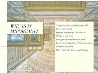 WHY IS IT
IMPORTANT?
It helps you stay current in your field
Build relationships 
Become a respected professional
Sharpens your mind
Have greater confidence at work
Easier to change jobs or change careers
Sharpens your skills
Gain reputation as a thought leader
Make new friends
Your employer may pay for it
Help you returning to the workforce
Earn more money
WWW.SONIACAREERCOACH.COM
 
