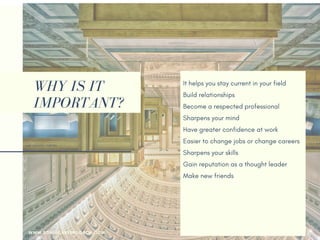 WHY IS IT
IMPORTANT?
It helps you stay current in your field
Build relationships 
Become a respected professional
Sharpens your mind
Have greater confidence at work
Easier to change jobs or change careers
Sharpens your skills
Gain reputation as a thought leader
Make new friends
Your employer may pay for it
Help you returning to the workforce
Earn more money
WWW.SONIACAREERCOACH.COM
 