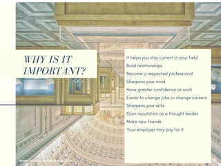 WHY IS IT
IMPORTANT?
It helps you stay current in your field
Build relationships 
Become a respected professional
Sharpens your mind
Have greater confidence at work
Easier to change jobs or change careers
Sharpens your skills
Gain reputation as a thought leader
Make new friends
Your employer may pay for it
Help you returning to the workforce
Earn more money
WWW.SONIACAREERCOACH.COM
 