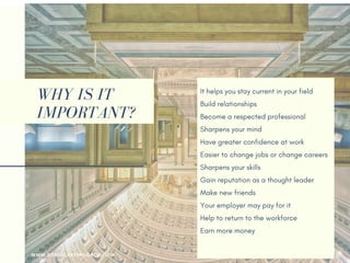 WHY IS IT
IMPORTANT?
It helps you stay current in your field
Build relationships 
Become a respected professional
Sharpens your mind
Have greater confidence at work
Easier to change jobs or change careers
Sharpens your skills
Gain reputation as a thought leader
Make new friends
Your employer may pay for it
Help you return to the workforce
Earn more money
WWW.SONIACAREERCOACH.COM
 