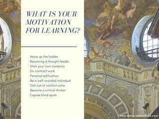 WHAT IS YOUR
MOTIVATION
FOR LEARNING?
Move up the ladder
Becoming a thought leader
Start your own company
Do contract work
Personal edification
Be a well-rounded individual
Get out of your comfort zone
Become a critical thinker
Expose blind spots
WWW.SONIACAREERCOACH.COM
 