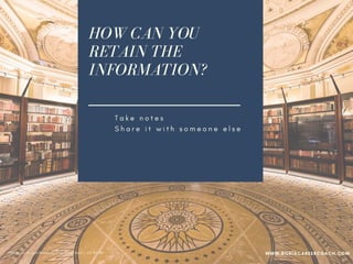 HOW CAN YOU
RETAIN THE
INFORMATION?
T a k e n o t e s
S h a r e i t w i t h s o m e o n e e l s e
W r i t e a b l o g
I m p l e m e n t w h a t y o u l e a r n e d
B e a n e n g a g e d l e a r n e r
PPhoto credit: Tom Mascardo 3 via Visual Hunt /  CC BY-ND
WWW.SONIACAREERCOACH.COM
 