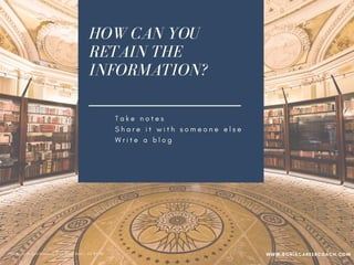 HOW CAN YOU
RETAIN THE
INFORMATION?
T a k e n o t e s
S h a r e i t w i t h s o m e o n e e l s e
W r i t e a b l o g
I m p l e m e n t w h a t y o u l e a r n e d
B e a n e n g a g e d l e a r n e r
PPhoto credit: Tom Mascardo 3 via Visual Hunt /  CC BY-ND
WWW.SONIACAREERCOACH.COM
 