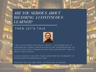 ARE YOU SERIOUS ABOUT
BECOMING A CONTINUOUS
LEARNER?
I A M A F A I T H - B A S E D B I L I N G U A L C O A C H . I A M C O M M I T T E D T O
E M P O W E R I N G F E M A L E P R O F E S S I O N A L S A N D E N T R E P R E N E U R S , B Y
I D E N T I F Y I N G T H E I R S T R E N G T H S A N D T H E N S U P P O R T I N G T H E M T O
R E A C H T H E I R G O A L S .    
P L E A S E C O N T A C T M E W I T H Y O U R Q U E S T I O N S O R C O M M E N T S A T
S O N I A @ S O N I A C A R E E R C O A C H . C O M .
W I S H I N G Y O U T H E V E R Y B E S T I N Y O U R L I F E & C A R E E R !
WWW.SONIACAREERCOACH.COM
T H E N L E T ' S T A L K
Photo credit: Allo Bonjour via VisualHunt.com /  CC BY-NC-SA
 