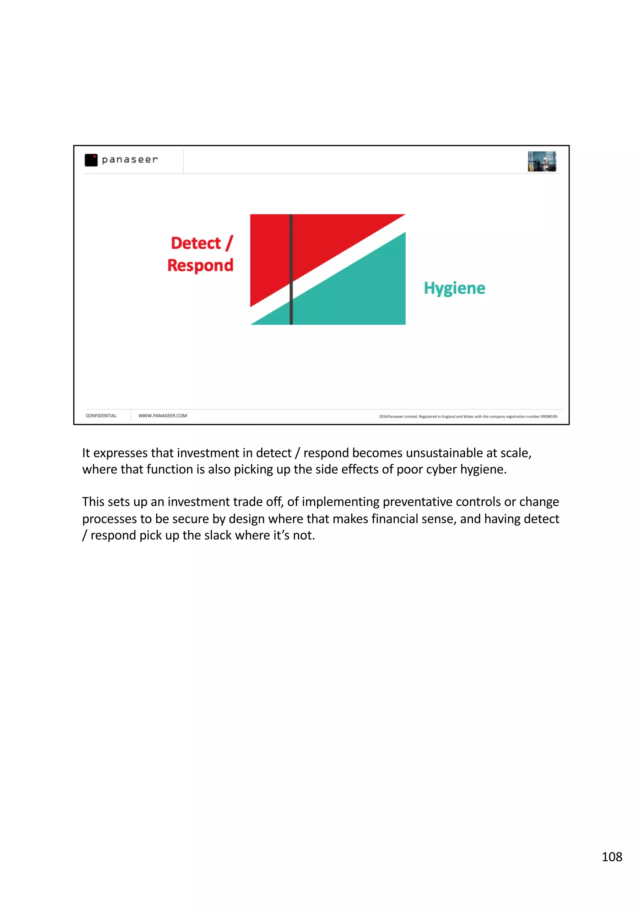 It expresses that investment in detect / respond becomes unsustainable at scale,
where that function is also picking up the side effects of poor cyber hygiene.
This sets up an investment trade off, of implementing preventative controls or change
processes to be secure by design where that makes financial sense, and having detect
/ respond pick up the slack where it’s not.
108
 