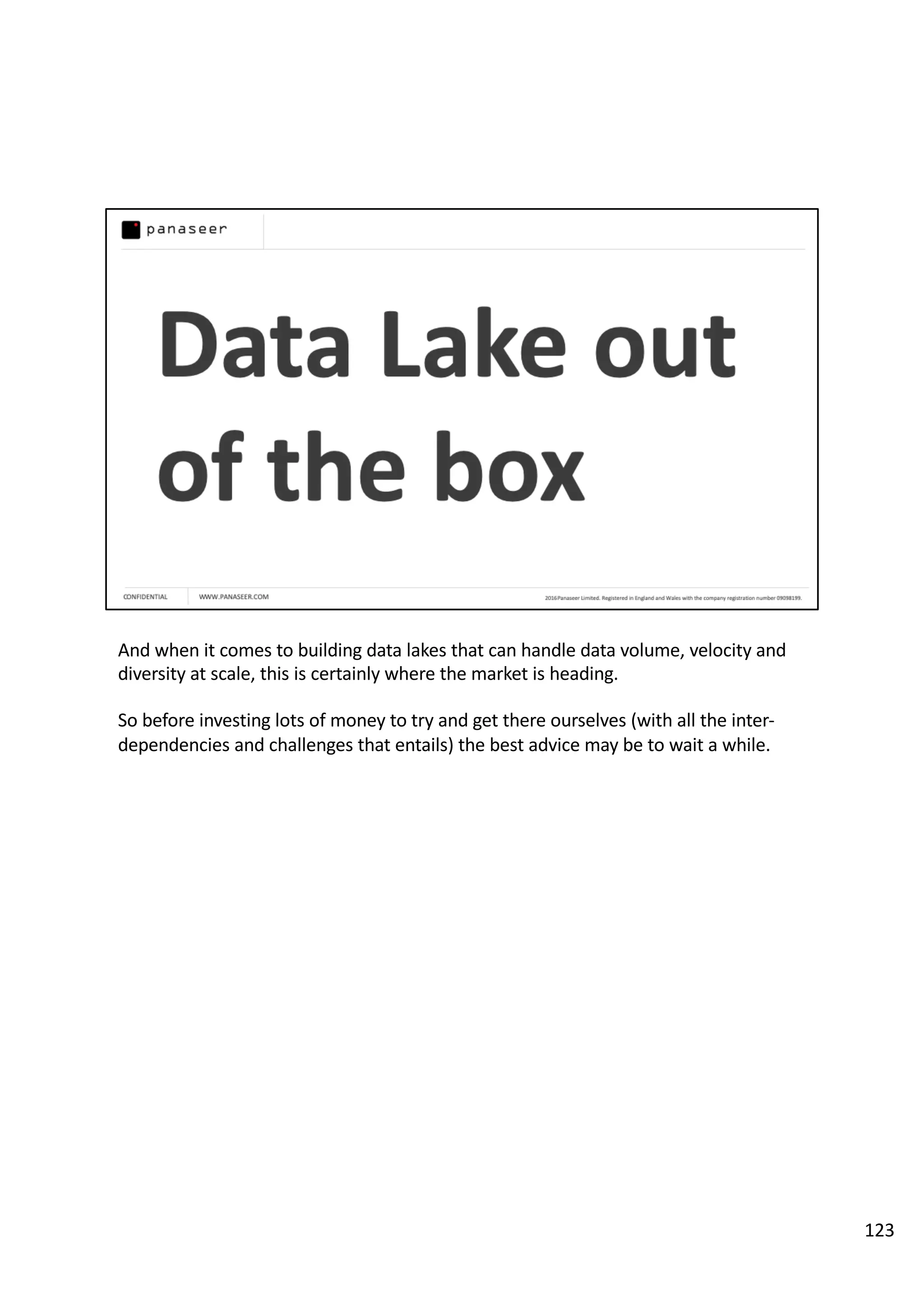And when it comes to building data lakes that can handle data volume, velocity and
diversity at scale, this is certainly where the market is heading.
So before investing lots of money to try and get there ourselves (with all the inter-
dependencies and challenges that entails) the best advice may be to wait a while.
123
 