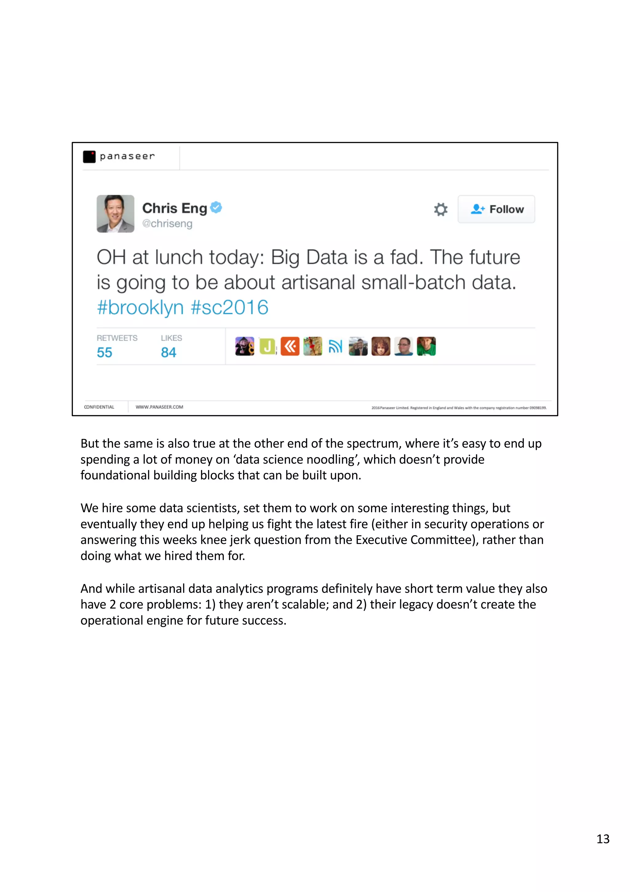 But the same is also true at the other end of the spectrum, where it’s easy to end up
spending a lot of money on ‘data science noodling’, which doesn’t provide
foundational building blocks that can be built upon.
We hire some data scientists, set them to work on some interesting things, but
eventually they end up helping us fight the latest fire (either in security operations or
answering this weeks knee jerk question from the Executive Committee), rather than
doing what we hired them for.
And while artisanal data analytics programs definitely have short term value they also
have 2 core problems: 1) they aren’t scalable; and 2) their legacy doesn’t create the
operational engine for future success.
13
 