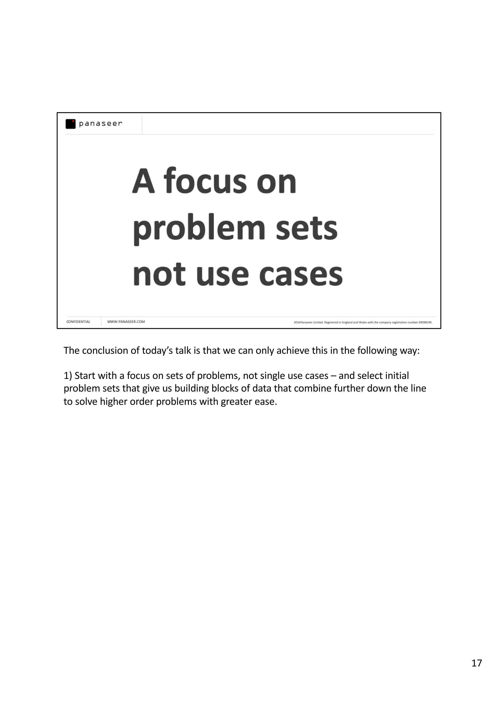The conclusion of today’s talk is that we can only achieve this in the following way:
1) Start with a focus on sets of problems, not single use cases – and select initial
problem sets that give us building blocks of data that combine further down the line
to solve higher order problems with greater ease.
17
 