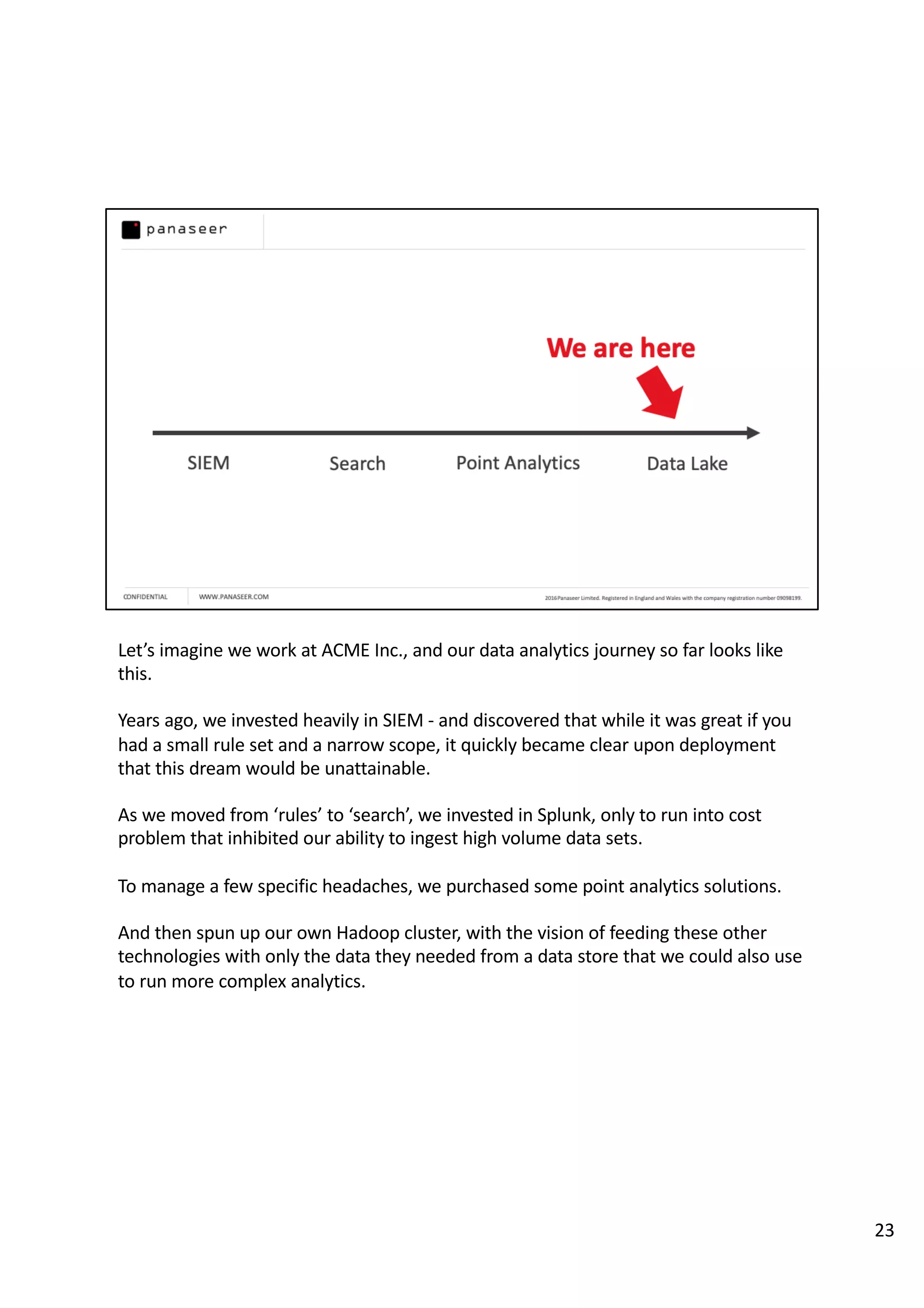Let’s imagine we work at ACME Inc., and our data analytics journey so far looks like
this.
Years ago, we invested heavily in SIEM - and discovered that while it was great if you
had a small rule set and a narrow scope, it quickly became clear upon deployment
that this dream would be unattainable.
As we moved from ‘rules’ to ‘search’, we invested in Splunk, only to run into cost
problem that inhibited our ability to ingest high volume data sets.
To manage a few specific headaches, we purchased some point analytics solutions.
And then spun up our own Hadoop cluster, with the vision of feeding these other
technologies with only the data they needed from a data store that we could also use
to run more complex analytics.
23
 
