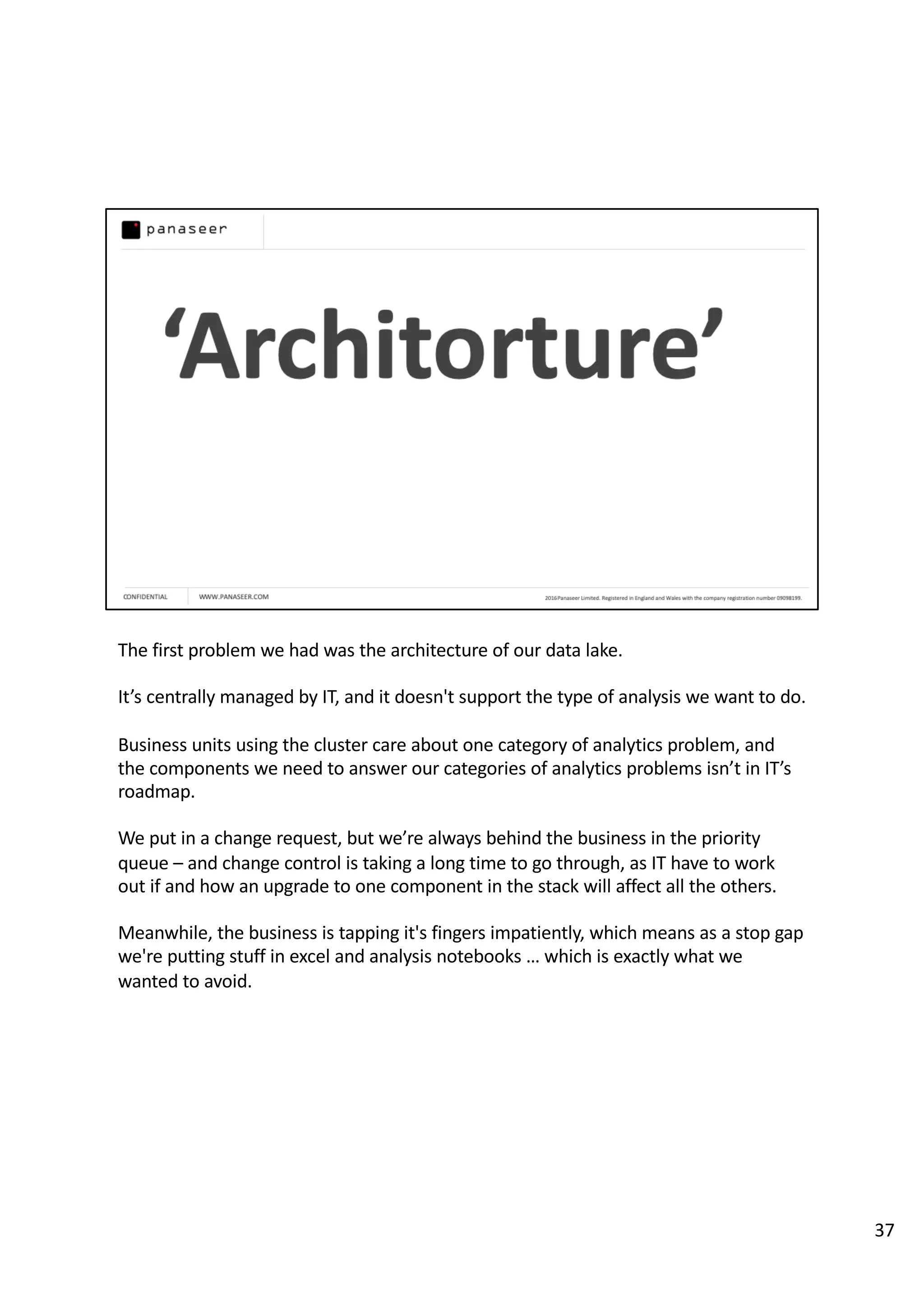 The first problem we had was the architecture of our data lake.
It’s centrally managed by IT, and it doesn't support the type of analysis we want to do.
Business units using the cluster care about one category of analytics problem, and
the components we need to answer our categories of analytics problems isn’t in IT’s
roadmap.
We put in a change request, but we’re always behind the business in the priority
queue – and change control is taking a long time to go through, as IT have to work
out if and how an upgrade to one component in the stack will affect all the others.
Meanwhile, the business is tapping it's fingers impatiently, which means as a stop gap
we're putting stuff in excel and analysis notebooks … which is exactly what we
wanted to avoid.
37
 