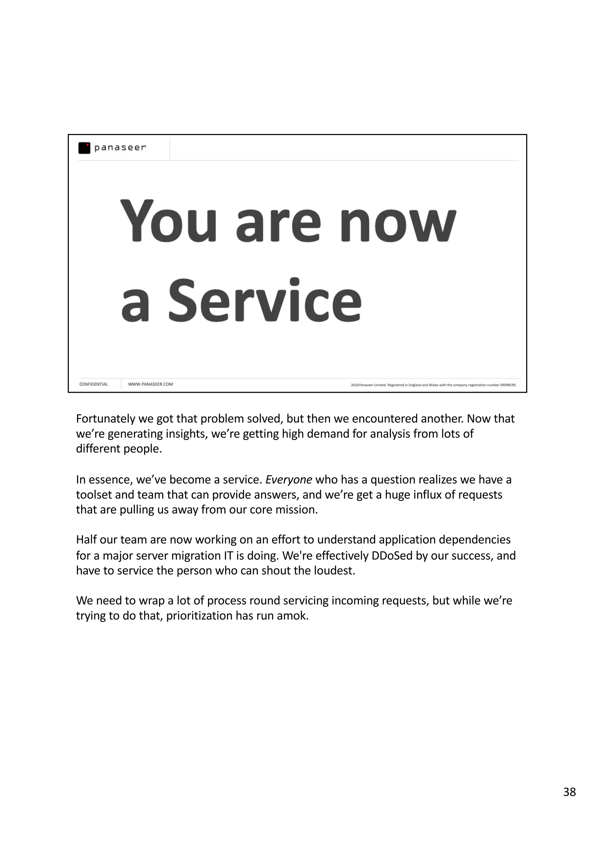 Fortunately we got that problem solved, but then we encountered another. Now that
we’re generating insights, we’re getting high demand for analysis from lots of
different people.
In essence, we’ve become a service. Everyone who has a question realizes we have a
toolset and team that can provide answers, and we’re get a huge influx of requests
that are pulling us away from our core mission.
Half our team are now working on an effort to understand application dependencies
for a major server migration IT is doing. We're effectively DDoSed by our success, and
have to service the person who can shout the loudest.
We need to wrap a lot of process round servicing incoming requests, but while we’re
trying to do that, prioritization has run amok.
38
 