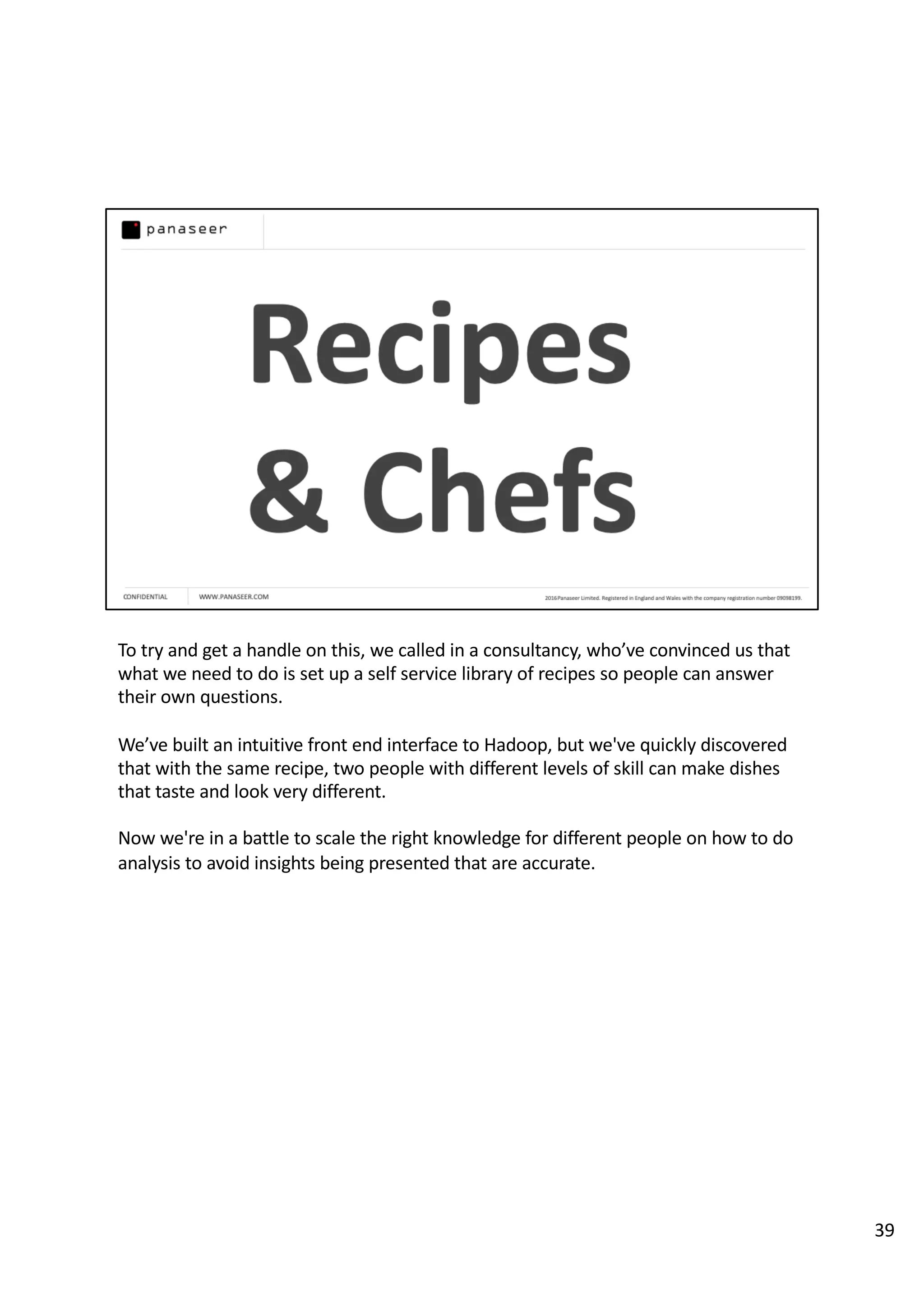To try and get a handle on this, we called in a consultancy, who’ve convinced us that
what we need to do is set up a self service library of recipes so people can answer
their own questions.
We’ve built an intuitive front end interface to Hadoop, but we've quickly discovered
that with the same recipe, two people with different levels of skill can make dishes
that taste and look very different.
Now we're in a battle to scale the right knowledge for different people on how to do
analysis to avoid insights being presented that are accurate.
39
 