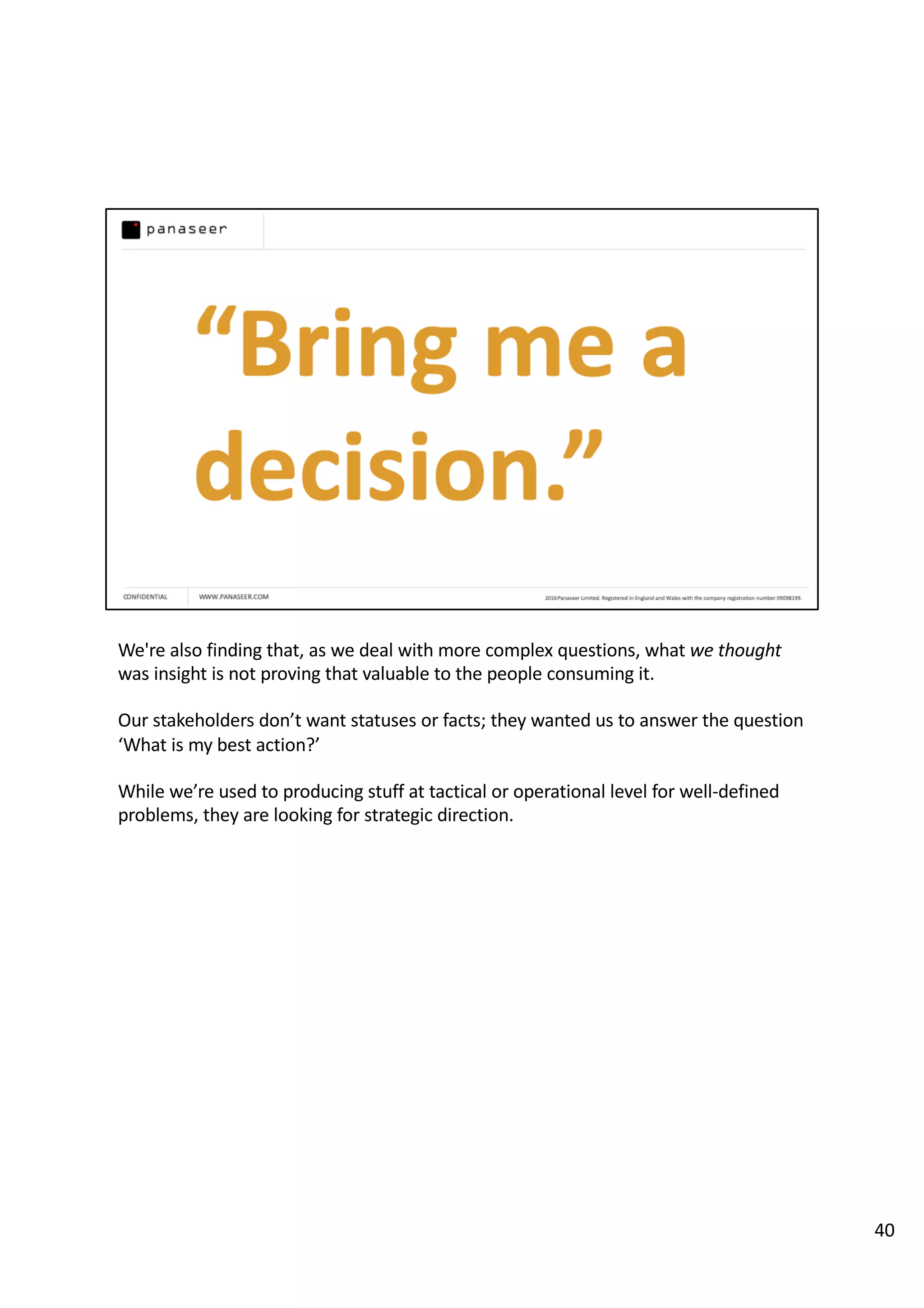 We're also finding that, as we deal with more complex questions, what we thought
was insight is not proving that valuable to the people consuming it.
Our stakeholders don’t want statuses or facts; they wanted us to answer the question
‘What is my best action?’
While we’re used to producing stuff at tactical or operational level for well-defined
problems, they are looking for strategic direction.
40
 