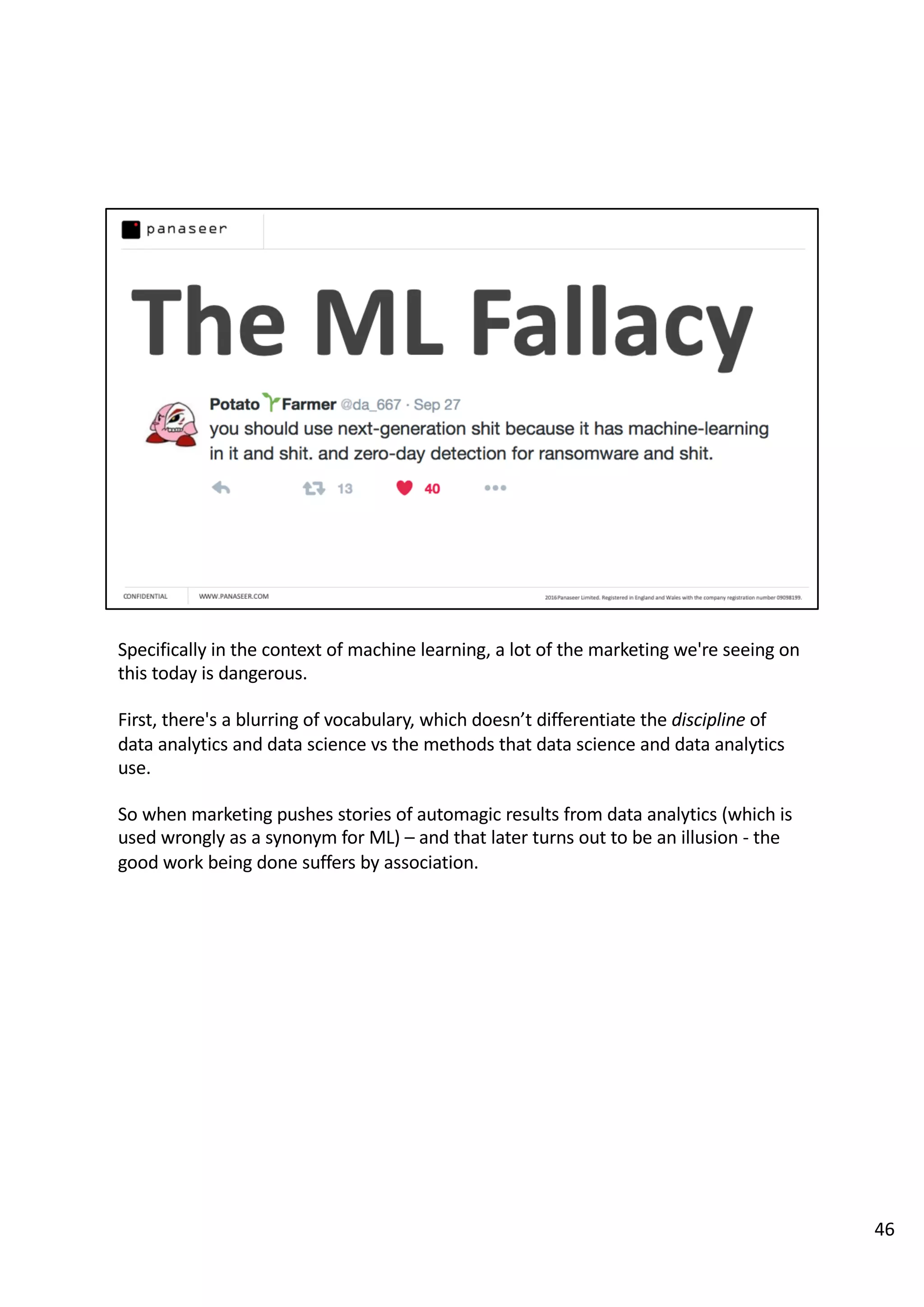 Specifically in the context of machine learning, a lot of the marketing we're seeing on
this today is dangerous.
First, there's a blurring of vocabulary, which doesn’t differentiate the discipline of
data analytics and data science vs the methods that data science and data analytics
use.
So when marketing pushes stories of automagic results from data analytics (which is
used wrongly as a synonym for ML) – and that later turns out to be an illusion - the
good work being done suffers by association.
46
 