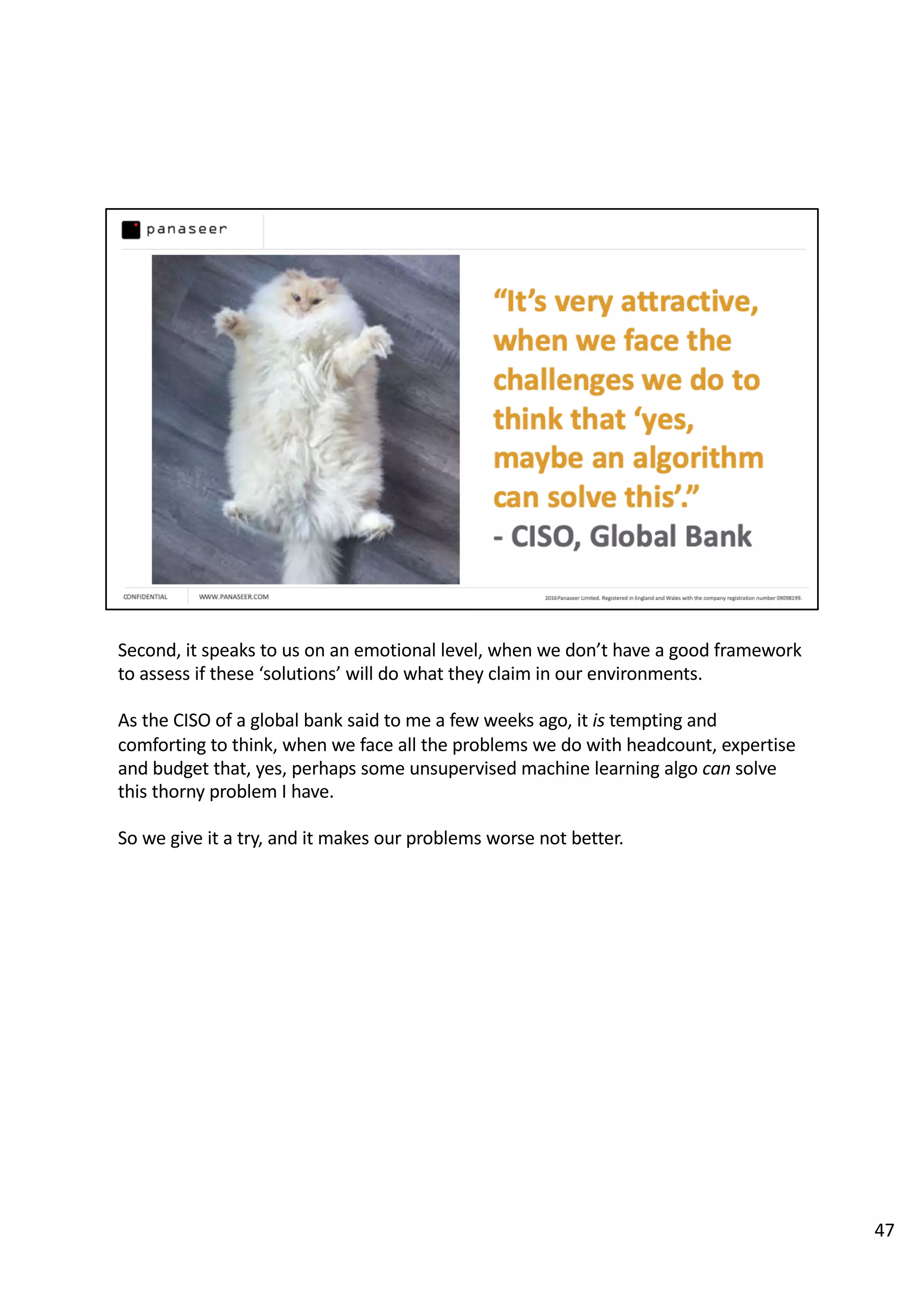 Second, it speaks to us on an emotional level, when we don’t have a good framework
to assess if these ‘solutions’ will do what they claim in our environments.
As the CISO of a global bank said to me a few weeks ago, it is tempting and
comforting to think, when we face all the problems we do with headcount, expertise
and budget that, yes, perhaps some unsupervised machine learning algo can solve
this thorny problem I have.
So we give it a try, and it makes our problems worse not better.
47
 