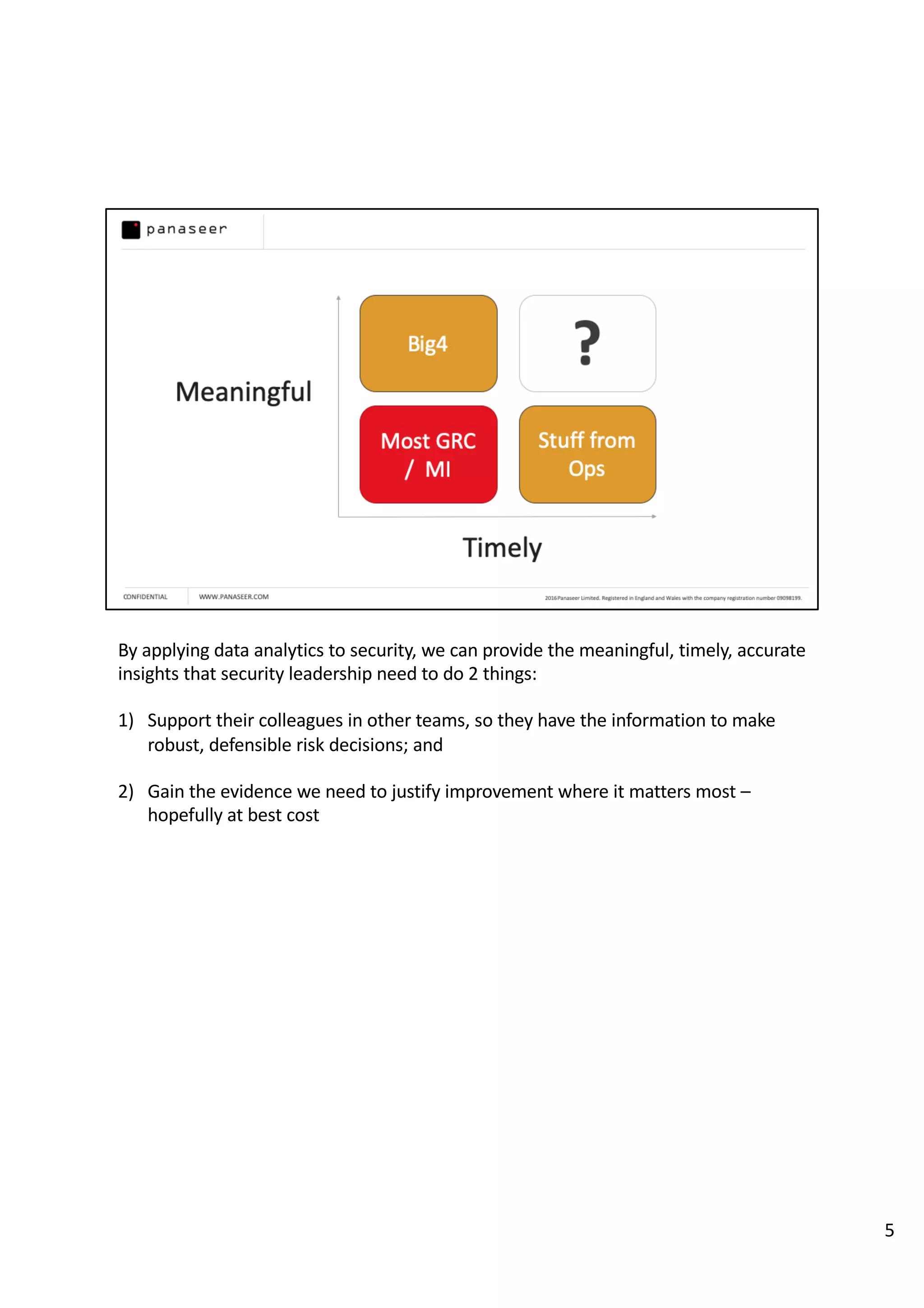 By applying data analytics to security, we can provide the meaningful, timely, accurate
insights that security leadership need to do 2 things:
1) Support their colleagues in other teams, so they have the information to make
robust, defensible risk decisions; and
2) Gain the evidence we need to justify improvement where it matters most –
hopefully at best cost
5
 