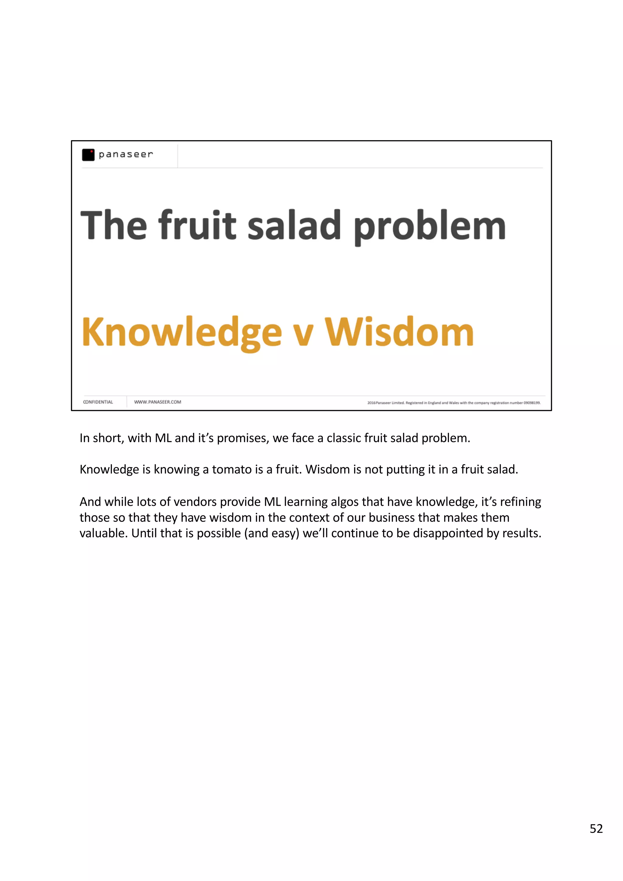 In short, with ML and it’s promises, we face a classic fruit salad problem.
Knowledge is knowing a tomato is a fruit. Wisdom is not putting it in a fruit salad.
And while lots of vendors provide ML learning algos that have knowledge, it’s refining
those so that they have wisdom in the context of our business that makes them
valuable. Until that is possible (and easy) we’ll continue to be disappointed by results.
52
 