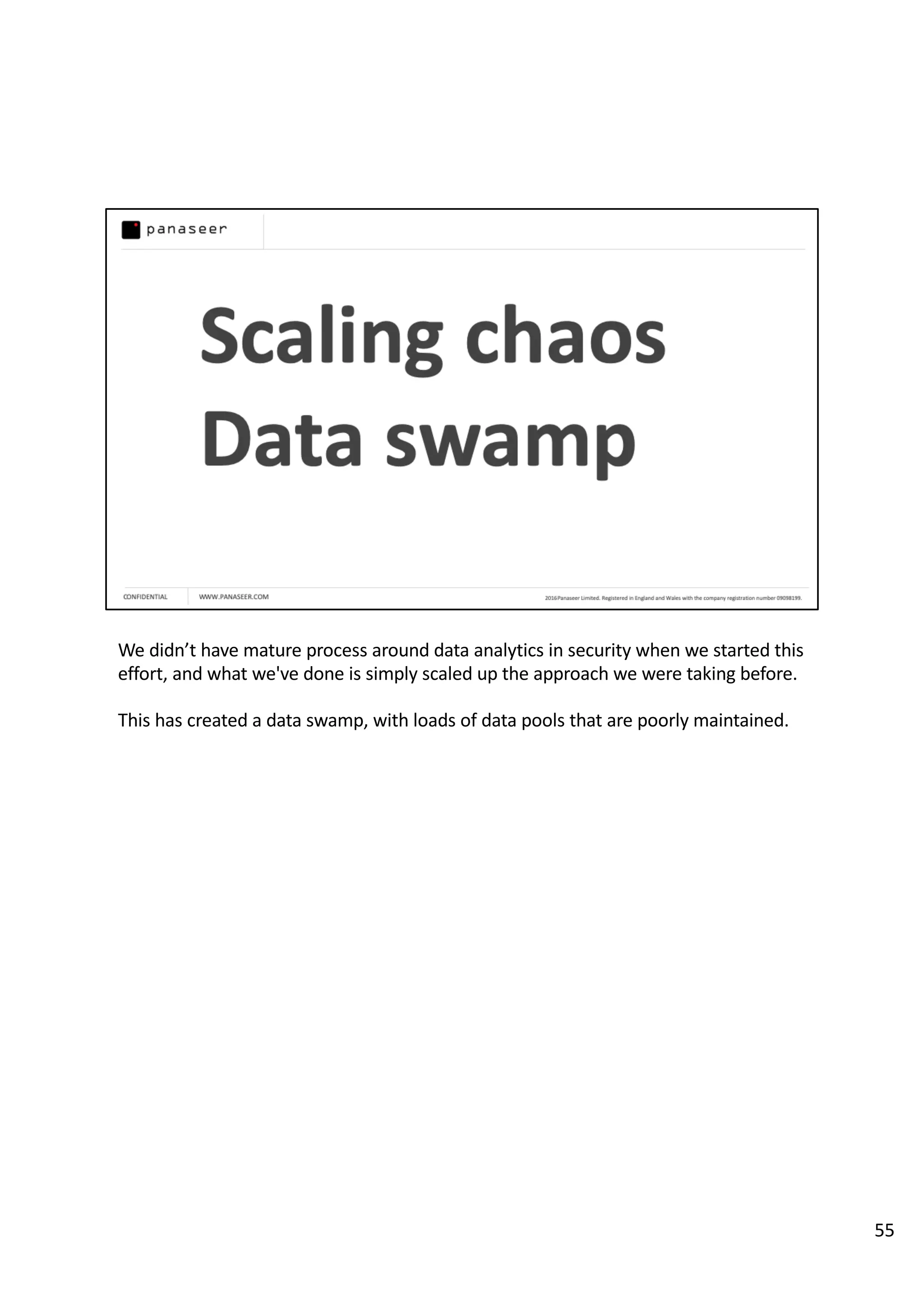 We didn’t have mature process around data analytics in security when we started this
effort, and what we've done is simply scaled up the approach we were taking before.
This has created a data swamp, with loads of data pools that are poorly maintained.
55
 