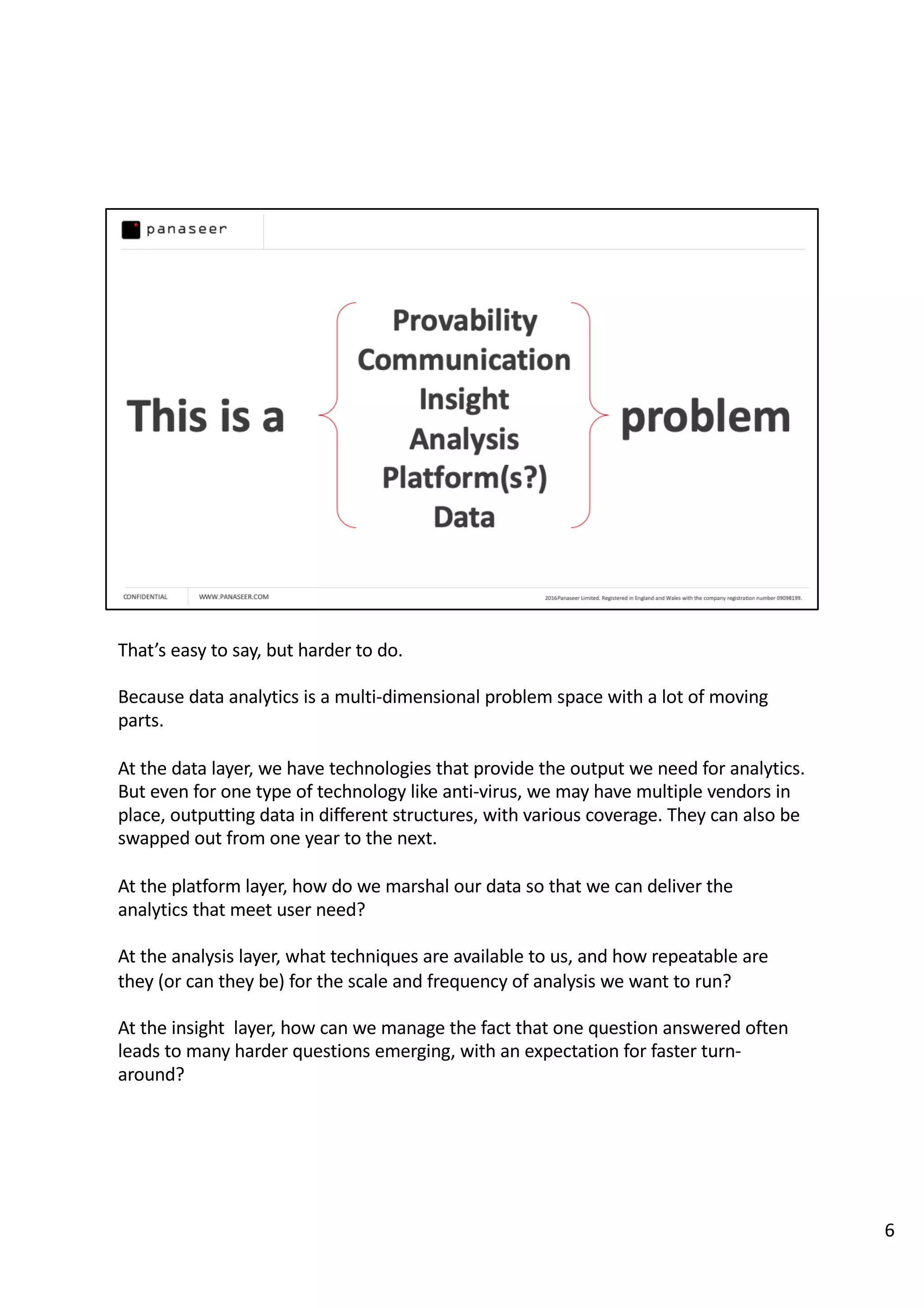 That’s easy to say, but harder to do.
Because data analytics is a multi-dimensional problem space with a lot of moving
parts.
At the data layer, we have technologies that provide the output we need for analytics.
But even for one type of technology like anti-virus, we may have multiple vendors in
place, outputting data in different structures, with various coverage. They can also be
swapped out from one year to the next.
At the platform layer, how do we marshal our data so that we can deliver the
analytics that meet user need?
At the analysis layer, what techniques are available to us, and how repeatable are
they (or can they be) for the scale and frequency of analysis we want to run?
At the insight layer, how can we manage the fact that one question answered often
leads to many harder questions emerging, with an expectation for faster turn-
around?
6
 