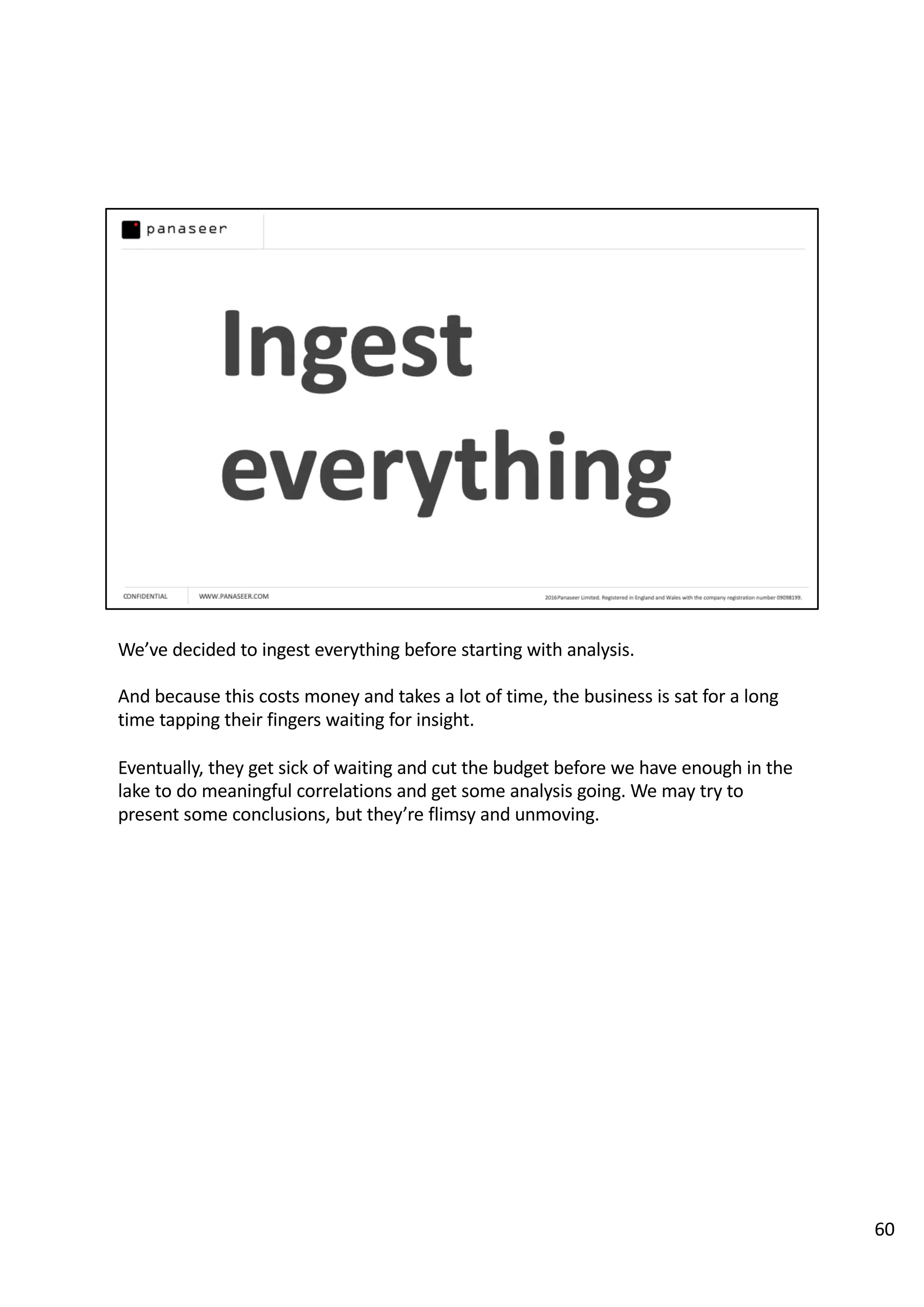 We’ve decided to ingest everything before starting with analysis.
And because this costs money and takes a lot of time, the business is sat for a long
time tapping their fingers waiting for insight.
Eventually, they get sick of waiting and cut the budget before we have enough in the
lake to do meaningful correlations and get some analysis going. We may try to
present some conclusions, but they’re flimsy and unmoving.
60
 