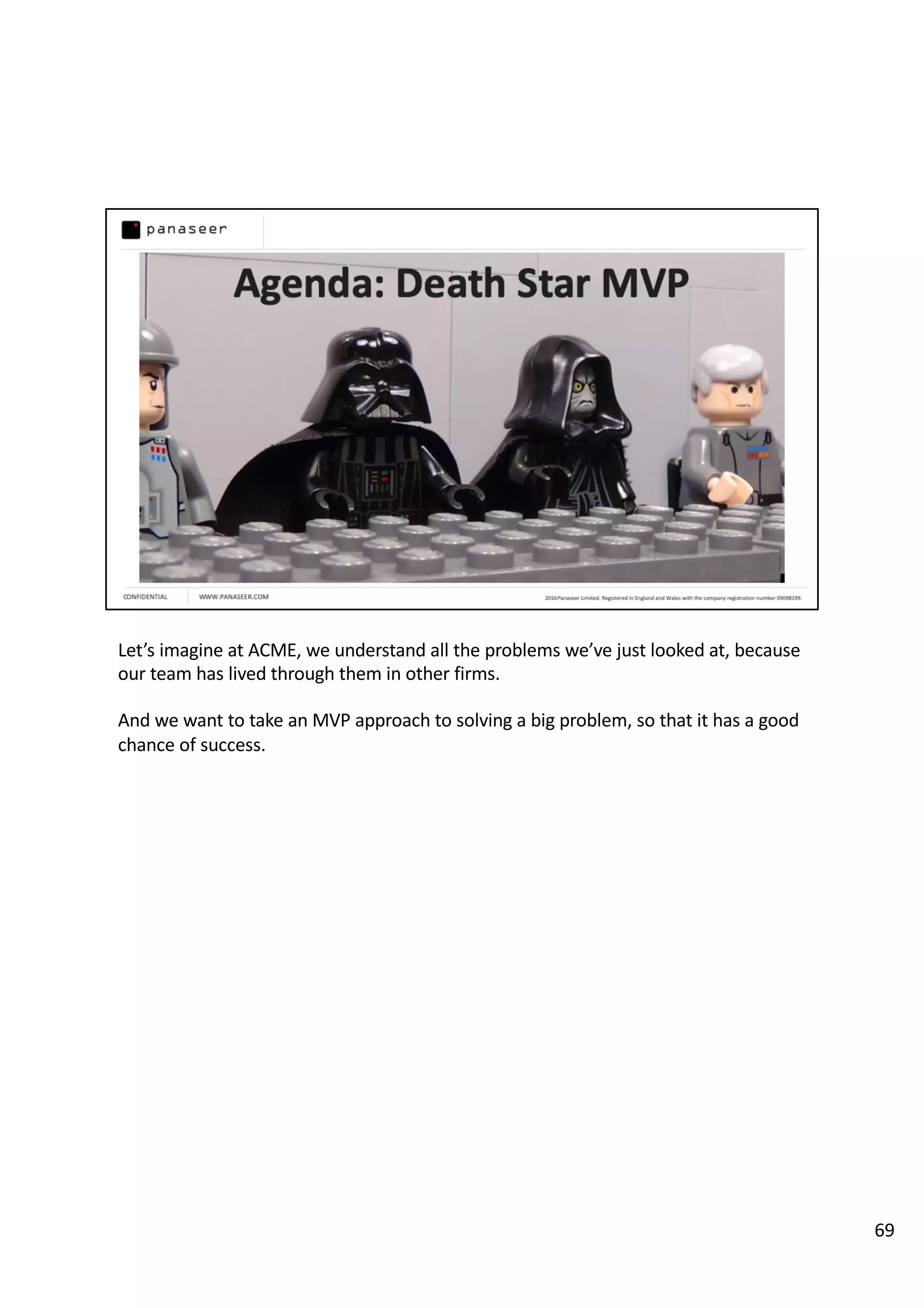 Let’s imagine at ACME, we understand all the problems we’ve just looked at, because
our team has lived through them in other firms.
And we want to take an MVP approach to solving a big problem, so that it has a good
chance of success.
69
 
