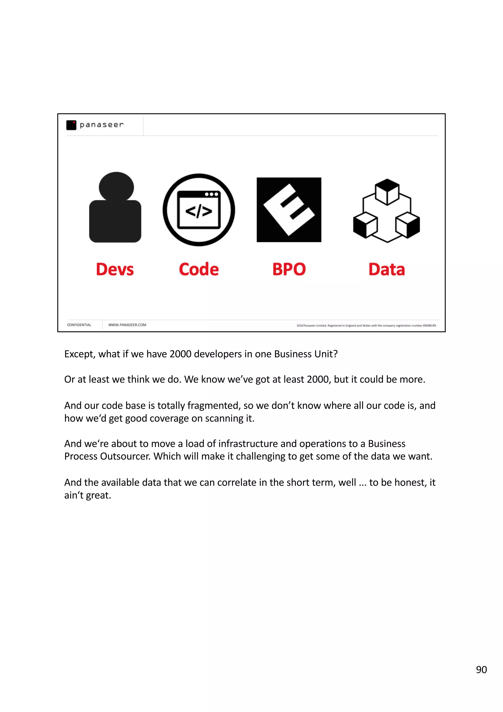 Except, what if we have 2000 developers in one Business Unit?
Or at least we think we do. We know we’ve got at least 2000, but it could be more.
And our code base is totally fragmented, so we don’t know where all our code is, and
how we‘d get good coverage on scanning it.
And we‘re about to move a load of infrastructure and operations to a Business
Process Outsourcer. Which will make it challenging to get some of the data we want.
And the available data that we can correlate in the short term, well ... to be honest, it
ain‘t great.
90
 